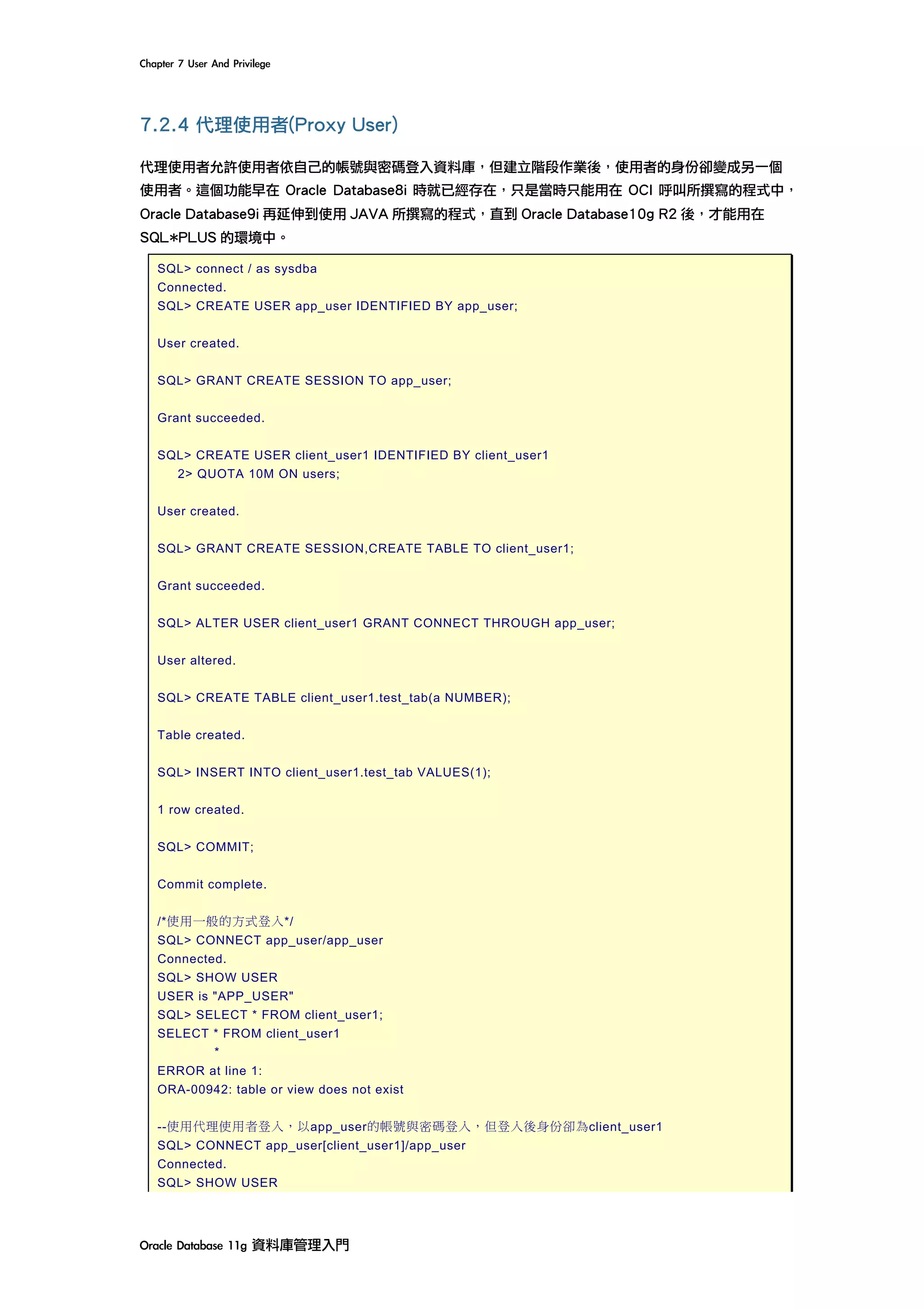 Chapter	7	User	And	Privilege	
Oracle	Database	11g	資料庫管理入門	
7.2.4 代理使用者(Proxy User)
代理使用者允許使用者依自己的帳號與密碼登入資料庫，但建立階段作業後，使用者的身份卻變成另一個
使用者。這個功能早在 Oracle Database8i 時就已經存在，只是當時只能用在 OCI 呼叫所撰寫的程式中，
Oracle Database9i 再延伸到使用 JAVA 所撰寫的程式，直到 Oracle Database10g R2 後，才能用在
SQL*PLUS 的環境中。
SQL> connect / as sysdba
Connected.
SQL> CREATE USER app_user IDENTIFIED BY app_user;
User created.
SQL> GRANT CREATE SESSION TO app_user;
Grant succeeded.
SQL> CREATE USER client_user1 IDENTIFIED BY client_user1
2> QUOTA 10M ON users;
User created.
SQL> GRANT CREATE SESSION,CREATE TABLE TO client_user1;
Grant succeeded.
SQL> ALTER USER client_user1 GRANT CONNECT THROUGH app_user;
User altered.
SQL> CREATE TABLE client_user1.test_tab(a NUMBER);
Table created.
SQL> INSERT INTO client_user1.test_tab VALUES(1);
1 row created.
SQL> COMMIT;
Commit complete.
/*使用一般的方式登入*/
SQL> CONNECT app_user/app_user
Connected.
SQL> SHOW USER
USER is "APP_USER"
SQL> SELECT * FROM client_user1;
SELECT * FROM client_user1
*
ERROR at line 1:
ORA-00942: table or view does not exist
--使用代理使用者登入，以app_user的帳號與密碼登入，但登入後身份卻為client_user1
SQL> CONNECT app_user[client_user1]/app_user
Connected.
SQL> SHOW USER
 