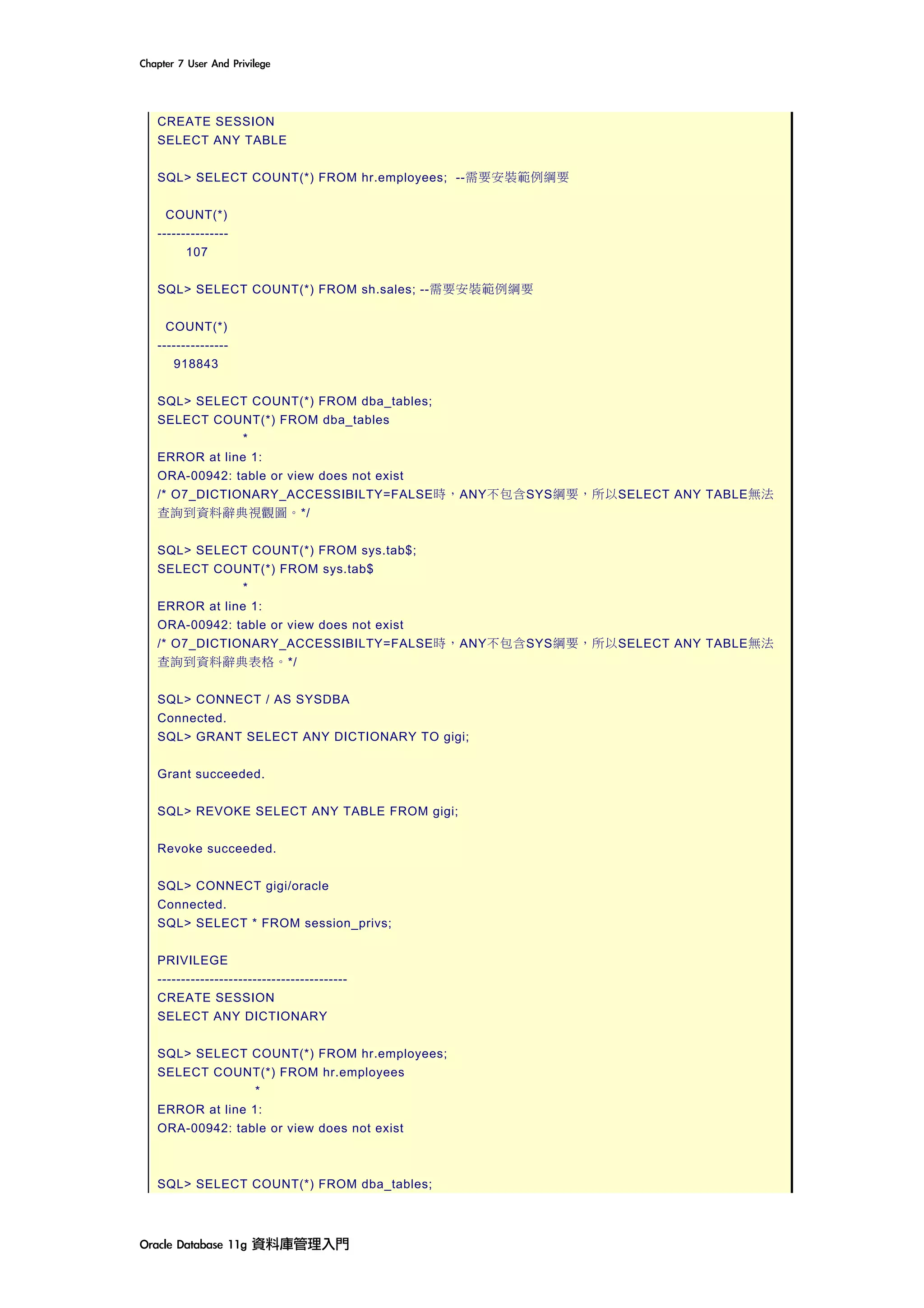 Chapter	7	User	And	Privilege	
Oracle	Database	11g	資料庫管理入門	
CREATE SESSION
SELECT ANY TABLE
SQL> SELECT COUNT(*) FROM hr.employees; --需要安裝範例綱要
COUNT(*)
---------------
107
SQL> SELECT COUNT(*) FROM sh.sales; --需要安裝範例綱要
COUNT(*)
---------------
918843
SQL> SELECT COUNT(*) FROM dba_tables;
SELECT COUNT(*) FROM dba_tables
*
ERROR at line 1:
ORA-00942: table or view does not exist
/* O7_DICTIONARY_ACCESSIBILTY=FALSE時，ANY不包含SYS綱要，所以SELECT ANY TABLE無法
查詢到資料辭典視觀圖。*/
SQL> SELECT COUNT(*) FROM sys.tab$;
SELECT COUNT(*) FROM sys.tab$
*
ERROR at line 1:
ORA-00942: table or view does not exist
/* O7_DICTIONARY_ACCESSIBILTY=FALSE時，ANY不包含SYS綱要，所以SELECT ANY TABLE無法
查詢到資料辭典表格。*/
SQL> CONNECT / AS SYSDBA
Connected.
SQL> GRANT SELECT ANY DICTIONARY TO gigi;
Grant succeeded.
SQL> REVOKE SELECT ANY TABLE FROM gigi;
Revoke succeeded.
SQL> CONNECT gigi/oracle
Connected.
SQL> SELECT * FROM session_privs;
PRIVILEGE
----------------------------------------
CREATE SESSION
SELECT ANY DICTIONARY
SQL> SELECT COUNT(*) FROM hr.employees;
SELECT COUNT(*) FROM hr.employees
*
ERROR at line 1:
ORA-00942: table or view does not exist
SQL> SELECT COUNT(*) FROM dba_tables;
 