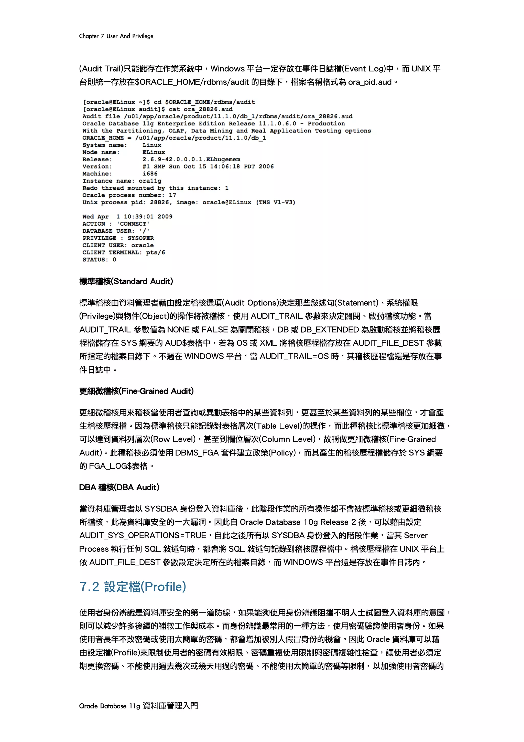 Chapter	7	User	And	Privilege	
Oracle	Database	11g	資料庫管理入門	
(Audit Trail)只能儲存在作業系統中，Windows 平台一定存放在事件日誌檔(Event Log)中，而 UNIX 平
台則統一存放在$ORACLE_HOME/rdbms/audit 的目錄下，檔案名稱格式為 ora_pid.aud。
標準稽核(Standard Audit)
標準稽核由資料管理者藉由設定稽核選項(Audit Options)決定那些敘述句(Statement)、系統權限
(Privilege)與物件(Object)的操作將被稽核，使用 AUDIT_TRAIL 參數來決定關閉、啟動稽核功能。當
AUDIT_TRAIL 參數值為 NONE 或 FALSE 為關閉稽核，DB 或 DB_EXTENDED 為啟動稽核並將稽核歷
程檔儲存在 SYS 綱要的 AUD$表格中，若為 OS 或 XML 將稽核歷程檔存放在 AUDIT_FILE_DEST 參數
所指定的檔案目錄下。不過在 WINDOWS 平台，當 AUDIT_TRAIL=OS 時，其稽核歷程檔還是存放在事
件日誌中。
更細微稽核(Fine-Grained Audit)
更細微稽核用來稽核當使用者查詢或異動表格中的某些資料列，更甚至於某些資料列的某些欄位，才會產
生稽核歷程檔。因為標準稽核只能記錄對表格層次(Table Level)的操作，而此種稽核比標準稽核更加細微，
可以達到資料列層次(Row Level)，甚至到欄位層次(Column Level)，故稱做更細微稽核(Fine-Grained
Audit)。此種稽核必須使用 DBMS_FGA 套件建立政策(Policy)，而其產生的稽核歷程檔儲存於 SYS 綱要
的 FGA_LOG$表格。
DBA 稽核(DBA Audit)
當資料庫管理者以 SYSDBA 身份登入資料庫後，此階段作業的所有操作都不會被標準稽核或更細微稽核
所稽核，此為資料庫安全的一大漏洞。因此自 Oracle Database 10g Release 2 後，可以藉由設定
AUDIT_SYS_OPERATIONS=TRUE，自此之後所有以 SYSDBA 身份登入的階段作業，當其 Server
Process 執行任何 SQL 敘述句時，都會將 SQL 敘述句記錄到稽核歷程檔中。稽核歷程檔在 UNIX 平台上
依 AUDIT_FILE_DEST 參數設定決定所在的檔案目錄，而 WINDOWS 平台還是存放在事件日誌內。
7.2 設定檔(Profile)
使用者身份辨識是資料庫安全的第一道防線，如果能夠使用身份辨識阻擋不明人士試圖登入資料庫的意圖，
則可以減少許多後續的補救工作與成本。而身份辨識最常用的一種方法，使用密碼驗證使用者身份。如果
使用者長年不改密碼或使用太簡單的密碼，都會增加被別人假冒身份的機會。因此 Oracle 資料庫可以藉
由設定檔(Profile)來限制使用者的密碼有效期限、密碼重複使用限制與密碼複雜性檢查，讓使用者必須定
期更換密碼、不能使用過去幾次或幾天用過的密碼、不能使用太簡單的密碼等限制，以加強使用者密碼的
 