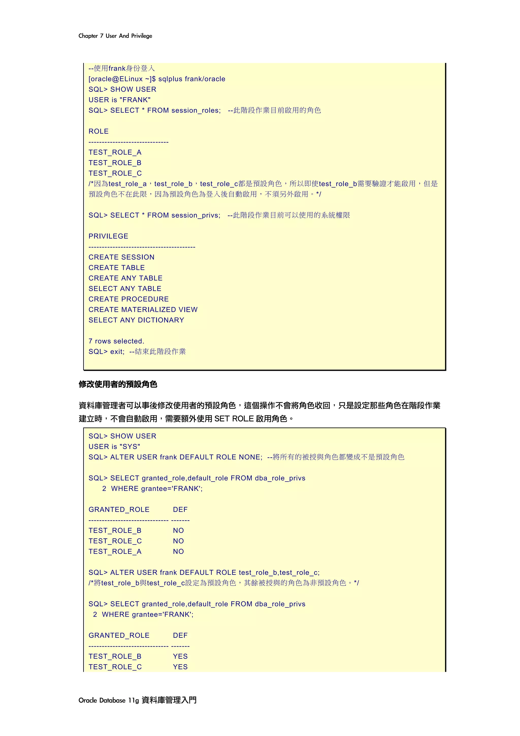 Chapter	7	User	And	Privilege	
Oracle	Database	11g	資料庫管理入門	
--使用frank身份登入
[oracle@ELinux ~]$ sqlplus frank/oracle
SQL> SHOW USER
USER is "FRANK"
SQL> SELECT * FROM session_roles; --此階段作業目前啟用的角色
ROLE
------------------------------
TEST_ROLE_A
TEST_ROLE_B
TEST_ROLE_C
/*因為test_role_a，test_role_b，test_role_c都是預設角色，所以即使test_role_b需要驗證才能啟用，但是
預設角色不在此限，因為預設角色為登入後自動啟用，不須另外啟用。*/
SQL> SELECT * FROM session_privs; --此階段作業目前可以使用的系統權限
PRIVILEGE
----------------------------------------
CREATE SESSION
CREATE TABLE
CREATE ANY TABLE
SELECT ANY TABLE
CREATE PROCEDURE
CREATE MATERIALIZED VIEW
SELECT ANY DICTIONARY
7 rows selected.
SQL> exit; --結束此階段作業
修改使用者的預設角色
資料庫管理者可以事後修改使用者的預設角色，這個操作不會將角色收回，只是設定那些角色在階段作業
建立時，不會自動啟用，需要額外使用 SET ROLE 啟用角色。
SQL> SHOW USER
USER is "SYS"
SQL> ALTER USER frank DEFAULT ROLE NONE; --將所有的被授與角色都變成不是預設角色
SQL> SELECT granted_role,default_role FROM dba_role_privs
2 WHERE grantee='FRANK';
GRANTED_ROLE DEF
------------------------------ -------
TEST_ROLE_B NO
TEST_ROLE_C NO
TEST_ROLE_A NO
SQL> ALTER USER frank DEFAULT ROLE test_role_b,test_role_c;
/*將test_role_b與test_role_c設定為預設角色，其餘被授與的角色為非預設角色。*/
SQL> SELECT granted_role,default_role FROM dba_role_privs
2 WHERE grantee='FRANK';
GRANTED_ROLE DEF
------------------------------ -------
TEST_ROLE_B YES
TEST_ROLE_C YES
 