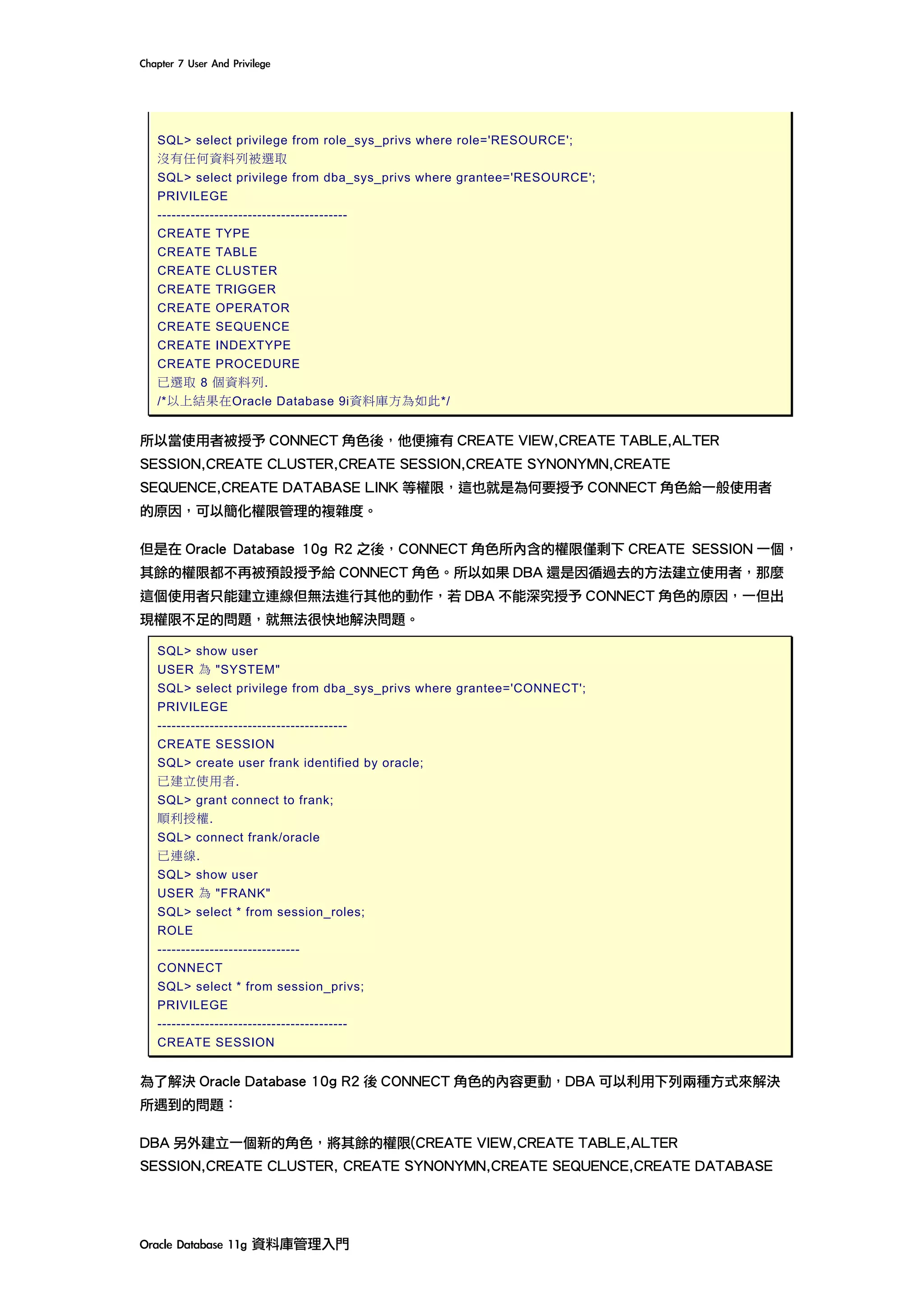 Chapter	7	User	And	Privilege	
Oracle	Database	11g	資料庫管理入門	
SQL> select privilege from role_sys_privs where role='RESOURCE';
沒有任何資料列被選取
SQL> select privilege from dba_sys_privs where grantee='RESOURCE';
PRIVILEGE
----------------------------------------
CREATE TYPE
CREATE TABLE
CREATE CLUSTER
CREATE TRIGGER
CREATE OPERATOR
CREATE SEQUENCE
CREATE INDEXTYPE
CREATE PROCEDURE
已選取 8 個資料列.
/*以上結果在Oracle Database 9i資料庫方為如此*/
所以當使用者被授予 CONNECT 角色後，他便擁有 CREATE VIEW,CREATE TABLE,ALTER
SESSION,CREATE CLUSTER,CREATE SESSION,CREATE SYNONYMN,CREATE
SEQUENCE,CREATE DATABASE LINK 等權限，這也就是為何要授予 CONNECT 角色給一般使用者
的原因，可以簡化權限管理的複雜度。
但是在 Oracle Database 10g R2 之後，CONNECT 角色所內含的權限僅剩下 CREATE SESSION 一個，
其餘的權限都不再被預設授予給 CONNECT 角色。所以如果 DBA 還是因循過去的方法建立使用者，那麼
這個使用者只能建立連線但無法進行其他的動作，若 DBA 不能深究授予 CONNECT 角色的原因，一但出
現權限不足的問題，就無法很快地解決問題。
SQL> show user
USER 為 "SYSTEM"
SQL> select privilege from dba_sys_privs where grantee='CONNECT';
PRIVILEGE
----------------------------------------
CREATE SESSION
SQL> create user frank identified by oracle;
已建立使用者.
SQL> grant connect to frank;
順利授權.
SQL> connect frank/oracle
已連線.
SQL> show user
USER 為 "FRANK"
SQL> select * from session_roles;
ROLE
------------------------------
CONNECT
SQL> select * from session_privs;
PRIVILEGE
----------------------------------------
CREATE SESSION
為了解決 Oracle Database 10g R2 後 CONNECT 角色的內容更動，DBA 可以利用下列兩種方式來解決
所遇到的問題：
DBA 另外建立一個新的角色，將其餘的權限(CREATE VIEW,CREATE TABLE,ALTER
SESSION,CREATE CLUSTER, CREATE SYNONYMN,CREATE SEQUENCE,CREATE DATABASE
 