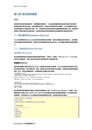 Chapter	7	User	And	Privilege	
Oracle	Database	11g	資料庫管理入門	
第七章 使用者與權限
前言
資料庫安全對資料管理者來說，可謂最重要的課題之一。因為企業將重要資訊全部集中儲存在資料庫中。
如果輕忽資料庫的安全設定，將造成嚴重的後果。如同家中財物都存放在保險箱，不但保險箱箱門未關，
且將保險箱放在大馬路旁無人看守一般。本章節將針對使用者的身份辨識與權限授與進行介紹，讓資料庫
管理者了解資料庫安全的基本設定，避免資料庫被未經身份驗證或未經授權的資料庫使用者存取。
7.1 資料庫安全(Database Security)
Oracle 資料庫將安全(Security)分成系統安全與資料安全兩類。系統安全著重在資料庫系統上，因此重點
在身份辨識與系統權限的授與。而資料安全則考量資料庫中資料的安全，所以著重在授與物件權限與稽核
上。
7.1.1 系統安全(System Security)
身份辨識(Authentication)
身份辨識其實就是如何證明使用者是他宣稱的那個人，簡言之”你哪位”(Who Are You？)，Oracle 資
料庫可以透過密碼、外部(作業系統)與全域(目錄服務)等方法驗證使用者。
密碼認證(Password)：
當使用者試圖建立階段作業(Session)時，必須提供使用者名字與密碼，Oracle 資料庫由資料辭典中找到
該使用者的密碼後，進行密碼比對。如果一致則表示此使用者的身份已經確認，的確為其所宣稱的那個使
用者。若不一致將出現錯誤訊息，必須重新輸入密碼再次進行驗證。
由於密碼的管理對整個資料庫安全來說是非常重要的一部份，所以從 Oracle Database 11g 開始，資料
庫管理者可以藉由 DBA_USERS_WITH_DEFPWD 查知哪些使用者的密碼是預設密碼，可以盡快將那些
密碼更換，以免造成有心人可以透過這些預設密碼連到資料庫，造成資料庫安全的漏洞。
SQL> connect / as sysdba
Connected.
SQL> SELECT * FROM dba_users_with_defpwd;
USERNAME
------------------------------
DIP
MDSYS
WK_TEST
OUTLN
EXFSYS
 