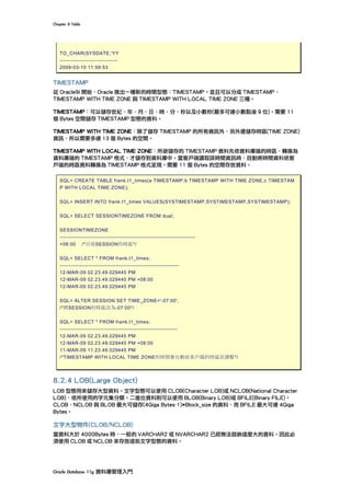 Chapter	8	Table	
Oracle	Database	11g	資料庫管理入門	
TO_CHAR(SYSDATE,'YY
--------------------------------
2009-03-10 11:59:53
TIMESTAMP
從 Oracle9i 開始，Oracle 推出一種新的時間型態：TIMESTAMP。並且可以分成 TIMESTAMP、
TIMESTAMP WITH TIME ZONE 與 TIMESTAMP WITH LOCAL TIME ZONE 三種。
TIMESTAMP：可以儲存世紀、年、月、日、時、分、秒以及小數秒(最多可達小數點後 9 位)。需要 11
個 Bytes 空間儲存 TIMESTAMP 型態的資料。
TIMESTAMP WITH TIME ZONE：除了儲存 TIMESTAMP 的所有資訊外，另外還儲存時區(TIME ZONE)
資訊，所以需要多達 13 個 Bytes 的空間。
TIMESTAMP WITH LOCAL TIME ZONE：所欲儲存的 TIMESTAMP 資料先依資料庫端的時區，轉換為
資料庫端的 TIMESTAMP 格式，才儲存到資料庫中。當客戶端讀取該時間資訊時，自動將時間資料依客
戶端的時區資料轉換為 TIMESTAMP 格式呈現。需要 11 個 Bytes 的空間存放資料。
SQL> CREATE TABLE frank.t1_times(a TIMESTAMP,b TIMESTAMP WITH TIME ZONE,c TIMESTAM
P WITH LOCAL TIME ZONE);
SQL> INSERT INTO frank.t1_times VALUES(SYSTIMESTAMP,SYSTIMESTAMP,SYSTIMESTAMP);
SQL> SELECT SESSIONTIMEZONE FROM dual;
SESSIONTIMEZONE
---------------------------------------------------------------------------
+08:00 /*目前SESSION的時區*/
SQL> SELECT * FROM frank.t1_times;
------------------------------------------------------------------
12-MAR-09 02.23.49.029445 PM
12-MAR-09 02.23.49.029445 PM +08:00
12-MAR-09 02.23.49.029445 PM
SQL> ALTER SESSION SET TIME_ZONE='-07:00';
/*將SESSION的時區改為-07:00*/
SQL> SELECT * FROM frank.t1_times;
-----------------------------------------------------------------
12-MAR-09 02.23.49.029445 PM
12-MAR-09 02.23.49.029445 PM +08:00
11-MAR-09 11.23.49.029445 PM
/*TIMESTAMP WITH LOCAL TIME ZONE的時間會自動依客戶端的時區而調整*/
8.2.4 LOB(Large Object)
LOB 型態用來儲存大型資料。文字型態可以使用 CLOB(Character LOB)或 NCLOB(National Character
LOB)，依所使用的字元集分類。二進位資料則可以使用 BLOB(Binary LOB)或 BFILE(Binary FILE)。
CLOB、NCLOB 與 BLOB 最大可儲存(4Giga Bytes-1)*Block_size 的資料，而 BFILE 最大可達 4Giga
Bytes。
文字大型物件(CLOB/NCLOB)
當資料大於 4000Bytes 時，一般的 VARCHAR2 或 NVARCHAR2 已經無法容納這麼大的資料。因此必
須使用 CLOB 或 NCLOB 來存放這些文字型態的資料。
 
