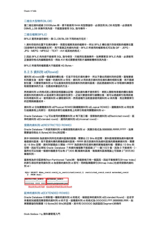 Chapter	8	Table	
Oracle	Database	11g	資料庫管理入門	
二進位大型物件(BLOB)
當二進位資料超過 2000Bytes 時，便不能使用 RAW 的型態儲存，必須改用 BLOB 的型態。必須使用
DBMS_LOB 來操作其內容，不能直接使用 SQL 指令操作。
二進位檔案(BFILE)
BFILE 是用來儲存資料，與 CLOB/BLOB 不同的地方在於：
1.資料存放的位置不在資料庫中，而是在檔案系統的檔案中。所以 BFILE 欄位值只存放相對的檔案位置
(目錄物件名字與檔案名字)，而不是真正的資料內容。BFILE 所使用的檔案格式可以為 GIF、JEPG、
JPG、MEPG、MPEG2、TEXT、AVI 或其他的格式。
2.因此 BFILE 的內容不能使用 SQL 指令修改，只能用在查詢操作。如果要更改 BFILE 內容，必須使用
正確儲存格式的編輯器修改。例如 AVI 格式需要使用影片編輯軟體修改其內容。
BFILE 所使用的檔案最大不能超做 4G Bytes。
8.2.5 資料列 id(Rowid)
資料列 id(rowid)是一個虛擬的欄位值，它並不存在於資料庫中，所以不會佔用資料列的空間。當每筆資
料列產生後，就有一個唯一的資料列 id 存在。資料列 id 用來表示資料列在資料庫的相對位置，而不是絕
對位置，只要使用資料列 id 可以直接找到包含該資料列的資料區塊。因此透過資料列 id 存取資料庫是存
取速度最快的方法，也是成本最低的方法。
然而資料列 id 的格式對人類來說相當難以記憶，因此資料庫才提供索引，將對人類較有意義的欄位值與
該資料列的資料列 id 組成索引項目儲存在索引。之後只要提供索引鍵欄位值，就可以透過索引取得該資
料列得資料列 id，使用資料列 id 讀取資料列。然而這種方法較直接使用資料列 id 來的慢，而且需要索引
的空間與維護成本。
資料列 id 分為實體資料列 id(Physical ROWID)與邏輯資料列 id(Logical ROWID)。邏輯資料列 id 用在索
引組織表格上的索引，而其他非索引組織表格上的索引則使用實體資料列 id。
Oracle Database 11g 可以使用的實體資料列 id 有下面三種︰受限制的資料列 id(Restricted rowid)，延
伸的資料列 id(Extended rowid)，通用的資料列 id(Universal rowid)。
受限的資料列 id(RESTRICTED ROWID)
Oracle Database 7 所使用資料列 id 稱做受限的資料列 id，其顯示格式為 BBBBBB.RRRR.FFFF，如果
需要儲存則佔 6 Bytes(48 Bits)的空間。
其中 BBBBBB 為該資料列所在的資料區塊的號碼，需要佔 22 Bits 的空間，資料區塊號碼為資料檔的第
幾個資料區塊，而不是資料庫的第幾個資料區塊。RRRR 表示該資料列為資料區塊的第幾筆資料列，需要
佔 16 Bits 空間，資料列號碼由 0 開始。FFFF 為該資料列在資料庫的第幾個資料檔，需要佔 10 Bits 的
空間。因此可以得知 Oracle Database 7 的資料檔個數不能超過 2
10
-1 個(1023 個，因為 0 不能使用。)，
當然也可以知道一個資料檔最多可以有 2
22
(400 萬)個資料區塊，每個資料區塊理論上可容納 2
16
(65536)
筆資料列。
當表格為非分區表格(Non-Partitioned Table)時，每個表格只有一個區段。因此平衡樹索引(B-tree Index)
的索引項目所使用資料列 id 為受限的資料列 id 即可。同時點陣圖索引(Bitmap Index)也使用受限的資料
列 id。
延伸的資料列 id(EXTENDED ROWID)
Oracle Database 8 時新增一種新的資料列 id 的格式，稱做延伸的資料列 id(Extended Rowid)，從名字
來看就知道是因應受限的資料列 id 的不足。這種資料列 id 的格式為 OOOOOO.FFF.BBBBBB.RRR，如
果需要儲存則需要 10 Bytes(80 Bits)的空間。其中用 OOOOOO 為該區段(Segment)的物件
 