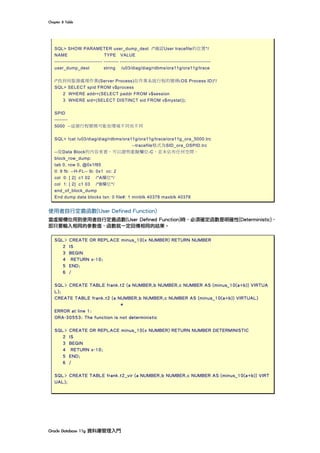 Chapter	8	Table	
Oracle	Database	11g	資料庫管理入門	
SQL> SHOW PARAMETER user_dump_dest /*確認User tracefile的位置*/
NAME TYPE VALUE
----------------------------- --------- -------------------------------------------------------
user_dump_dest string /u03/diag/diag/rdbms/ora11g/ora11g/trace
/*找到伺服器處理作業(Server Process)在作業系統行程的號碼(OS Process ID)*/
SQL> SELECT spid FROM v$process
2 WHERE addr=(SELECT paddr FROM v$session
3 WHERE sid=(SELECT DISTINCT sid FROM v$mystat));
SPID
--------
5000 --這個行程號碼可能依環境不同而不同
SQL> !cat /u03/diag/diag/rdbms/ora11g/ora11g/trace/ora11g_ora_5000.trc
--tracefile格式為SID_ora_OSPID.trc
--從Data Block的內容來看，可以證明虛擬欄位-C，並未佔有任何空間。
block_row_dump:
tab 0, row 0, @0x1f85
tl: 9 fb: --H-FL-- lb: 0x1 cc: 2
col 0: [ 2] c1 02 /*A欄位*/
col 1: [ 2] c1 03 /*B欄位*/
end_of_block_dump
End dump data blocks tsn: 0 file#: 1 minblk 40378 maxblk 40378
使用者自行定義函數(User Defined Function)
當虛擬欄位用到使用者自行定義函數(User Defined Function)時，必須確定函數是明確性(Deterministic)，
即只要輸入相同的參數值，函數就一定回傳相同的結果。
SQL> CREATE OR REPLACE minus_10(x NUMBER) RETURN NUMBER
2 IS
3 BEGIN
4 RETURN x-10;
5 END;
6 /
SQL> CREATE TABLE frank.t2 (a NUMBER,b NUMBER,c NUMBER AS (minus_10(a+b)) VIRTUA
L);
CREATE TABLE frank.t2 (a NUMBER,b NUMBER,c NUMBER AS (minus_10(a+b)) VIRTUAL)
*
ERROR at line 1:
ORA-30553: The function is not deterministic
SQL> CREATE OR REPLACE minus_10(x NUMBER) RETURN NUMBER DETERMINISTIC
2 IS
3 BEGIN
4 RETURN x-10;
5 END;
6 /
SQL> CREATE TABLE frank.t2_vir (a NUMBER,b NUMBER,c NUMBER AS (minus_10(a+b)) VIRT
UAL);
 