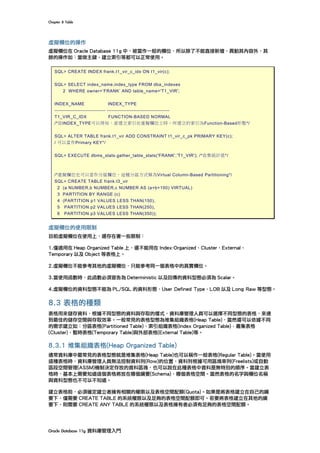Chapter	8	Table	
Oracle	Database	11g	資料庫管理入門	
虛擬欄位的操作
虛擬欄位在 Oracle Database 11g 中，被當作一般的欄位，所以除了不能直接新增、異動其內容外，其
餘的操作如：當做主鍵、建立索引等都可以正常使用。
SQL> CREATE INDEX frank.t1_vir_c_idx ON t1_vir(c);
SQL> SELECT index_name,index_type FROM dba_indexes
2 WHERE owner=’FRANK’ AND table_name='T1_VIR';
INDEX_NAME INDEX_TYPE
------------------------------- --------------------------------------
T1_VIR_C_IDX FUNCTION-BASED NORMAL
/*從INDEX_TYPE可以得知，當建立索引在虛擬欄位上時，所建立的索引為Function-Based形態*/
SQL> ALTER TABLE frank.t1_vir ADD CONSTRAINT t1_vir_c_pk PRIMARY KEY(c);
/ 可以當作Primary KEY*/
SQL> EXECUTE dbms_stats.gather_table_stats('FRANK','T1_VIR'); /*收集統計值*/
/*虛擬欄位也可以當作分區欄位，這種分區方式稱為Virtual Column-Based Partitioning*/
SQL> CREATE TABLE frank.t3_vir
2 (a NUMBER,b NUMBER,c NUMBER AS (a+b+100) VIRTUAL)
3 PARTITION BY RANGE (c)
4 (PARTITION p1 VALUES LESS THAN(150),
5 PARTITION p2 VALUES LESS THAN(250),
6 PARTITION p3 VALUES LESS THAN(350));
虛擬欄位的使用限制
目前虛擬欄位在使用上，還存在著一些限制：
1.僅適用在 Heap Organized Table 上，還不能用在 Index-Organized、Cluster、External、
Temporary 以及 Object 等表格上。
2.虛擬欄位不能參考其他的虛擬欄位，只能參考同一個表格中的真實欄位。
3.當使用函數時，此函數必須宣告為 Deterministic 以及回傳的資料型態必須為 Scalar。
4.虛擬欄位的資料型態不能為 PL/SQL 的資料形態、User Defined Type、LOB 以及 Long Raw 等型態。
8.3 表格的種類
表格用來儲存資料，根據不同型態的資料與存取的樣式，資料庫管理人員可以選擇不同型態的表格，來達
到最佳的儲存空間與存取效率。一般常見的表格型態為堆集組織表格(Heap Table)，當然還可以依據不同
的需求建立如：分區表格(Partitioned Table)、索引組織表格(Index Organized Table)、叢集表格
(Cluster)、暫時表格(Temporary Table)與外部表格(External Table)等。
8.3.1 堆集組織表格(Heap Organized Table)
通常資料庫中最常見的表格型態就是堆集表格(Heap Table)也可以稱作一般表格(Regular Table)。當使用
這種表格時，資料庫管理人員無法控制資料列(Row)的位置，資料列根據可用區塊串列(Freelists)或自動
區段空間管理(ASSM)機制決定存放的資料區塊，也可以說在此種表格中資料是無特別的順序。當建立表
格時，基本上需要知道這個表格將放在哪個綱要(Schema)、哪個表格空間。當然表格的名字與欄位名稱
與資料型態也不可以不知道。
建立表格前，必須確定建立者擁有相關的權限以及表格空間配額(Quota)。如果是將表格建立在自己的綱
要下，僅需要 CREATE TABLE 的系統權限以及足夠的表格空間配額即可。若要將表格建立在其他的綱
要下，則需要 CREATE ANY TABLE 的系統權限以及表格擁有者必須有足夠的表格空間配額。
 