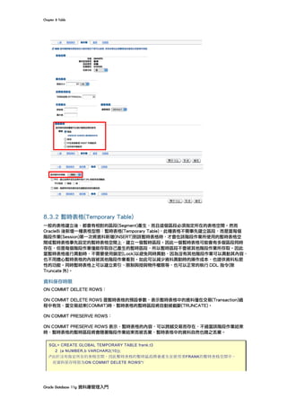 Chapter	8	Table	
Oracle	Database	11g	資料庫管理入門	
	
8.3.2 暫時表格(Temporary Table)
一般的表格建立後，都會有相對的區段(Segment)產生，而且這個區段必須指定所在的表格空間。然而
Oracle8i 後新增一種表格型態：暫時表格(Temporary Table)，此種表格不需事先建立區段，而是當每個
階段作業(Session)第一次將資料新增(INSERT)到該暫時表格時，才會在該階段作業所使用的暫時表格空
間或暫時表格事先設定的暫時表格空間上，建立一個暫時區段。因此一個暫時表格可能會有多個區段同時
存在，但是每個階段作業僅能存取自己產生的暫時區段，所以暫時區段不會被其他階段作業所存取。因此
當暫時表格進行異動時，不需要使用鎖定(Lock)以避免同時異動，因為沒有其他階段作業可以異動其內容，
也不用擔心暫時表格的內容被其他階段作業看到。如此可以減少資料異動時的操作成本，也提供資料私密
性的功能。同時暫時表格上可以建立索引、限制與授與物件權限等，也可以正常的執行 DDL 指令(除
Truncate 外)。
資料保存時限
ON COMMIT DELETE ROWS：
ON COMMIT DELETE ROWS 是暫時表格的預設參數，表示暫時表格中的資料僅在交易(Transaction)過
程中有效，當交易結束(COMMIT)時，暫時表格的暫時區段將自動被截斷(TRUNCATE)。
ON COMMIT PRESERVE ROWS：
ON COMMIT PRESERVE ROWS 表示，暫時表格的內容，可以跨越交易而存在，不過當該階段作業結束
時，暫時表格的暫時區段將會隨著階段作業結束而被丟棄，暫時表格中的資料自然也隨之丟棄。
SQL> CREATE GLOBAL TEMPORARY TABLE frank.t3
2 (a NUMBER,b VARCHAR2(10));
/*由於沒有指定所在的表格空間，因此暫時表格的暫時區段將會產生在使用者FRANK的暫時表格空間中。
而資料保存時限為ON COMMIT DELETE ROWS*/
 