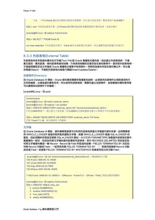 Chapter	8	Table	
Oracle	Database	11g	資料庫管理入門	
1 A /*因為frank.t5的保存期限為階段作業期間，所以當交易結束後，暫時表格不會被截斷*/
SQL> exit /*結束此階段作業，此時frank.t5的暫時區段將為隨著階段作業的結束，而被丟棄*/
[oracle@ELinux ~]$ sqlplus frank/oracle
SQL> SELECT * FROM frank.t5;
no rows selected /*在此階段作業中，frank.t5尚未被新增任何資料，所以連暫時區段都還沒有產生*/
8.3.3 外部表格(External Table)
外部表格用來存取資料庫外的文字檔(Text File)或 Oracle 專屬格式檔內容。因此建立外部表格時，不會
產生區段、擴充區塊、資料區塊等儲存結構，只有表格相關的定義存放在資料辭典中。當存取外部表格時，
才透過相關設定從文字檔或 Oracle 專屬格式檔案中取得資料。同時因為資料存放在資料庫之外，所以僅
供查詢(Select)，不能對外部表格內容進行異動(Insert/Update/Delete)。
目錄物件(Directory)
自 Oracle Database 9i 開始，Oracle 資料庫若需要存取檔案系統時，必須使用目錄物件以相對路徑的方
式存取檔案，以增加資料庫安全性。所以使用外部表格前，需要先建立目錄物件，並授權資料庫的使用者
可以讀寫該目錄物件下的檔案。
[oracle@ELinux ~]$ pwd
/home/oracle
[oracle@ELinux ~]$ mkdir external_demo
[oracle@ELinux ~]$ sqlplus / as sysdba
SQL> CREATE DIRECTORY external_demo AS '/home/oracle/external_demo';
/*若在UNIX環境下，請注意大小寫差異，因為UNIX的目錄與檔案名稱大小寫視作不同目錄或檔案。
SQL> GRANT READ,WRITE ON DIRECTORY external_demo TO frank;
/*授予frank可以讀、寫目錄物件下的檔案。
文字檔
從 Oracle Database 9i 開始，資料庫管理者便可以利用外部表格將當文字檔當作資料來源。此時需要使
用 ORACLE_LOADER 這個存取界面來讀取文字檔，其實 ORACLE_LOADER 透過 SQL*LOADER 的
幫助，因此相關的存取設定都與 SQL*LOADER 類似。ACCESS PARAMETERS 為整個外部表格定義中
最重要的一部份，包含如何將文字檔的資料對應到外部表格。其中 RECORDS DELIMITED 用來設定如
何將文字檔資料轉成一筆 Record，Record 為 Field 所組成的結構。FIELDS TERMINATED BY 決定如
何將 Record 分割成 Field。一般常見的是 FIELDS TERMINATED BY ｀,’即使用逗號將 Record 分割
成多個 Field。或者是 FIELDS TERMINATED BY WHITESPACE 則是使用空白來分割 Field。
[oracle@ELinux ~]$ cat /home/oracle/external_demo/emp.txt --測試範例文字檔
100,Frank,1999-05-15,15000
101,Linda,2004-09-16,20000
102,Gigi,2005-02-23,7800
103,Wilson,2007-09-06,10000
/*100,Frank,1999-05-15,15000為一個Record，Frank則為一個Field，Field之間依逗號為間隔*/
[oracle@ELinux ~]$ sqlplus frank/oracle
SQL> CREATE TABLE emp_ext
2 (empid NUMBER(4),
3 ename VARCHAR2(10),
4 hire_date DATE,
5 salary NUMBER(6))
 
