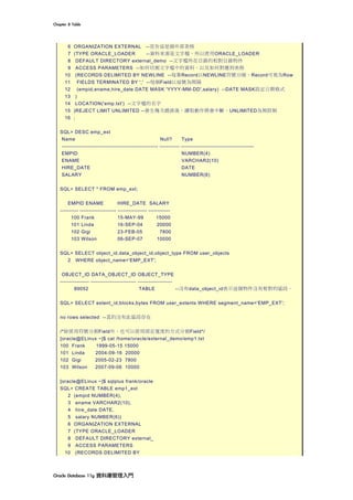 Chapter	8	Table	
Oracle	Database	11g	資料庫管理入門	
6 ORGANIZATION EXTERNAL --宣告這是個外部表格
7 (TYPE ORACLE_LOADER --資料來源是文字檔，所以使用ORACLE_LOADER
8 DEFAULT DIRECTORY external_demo --文字檔所在目錄的相對目錄物件
9 ACCESS PARAMETERS --如何切割文字檔中的資料，以及如何對應到表格
10 (RECORDS DELIMITED BY NEWLINE --每筆Record以NEWLINE符號分隔，Record可視為Row
11 FIELDS TERMINATED BY ',' --每個Field以逗號為間隔
12 (empid,ename,hire_date DATE MASK 'YYYY-MM-DD',salary) --DATE MASK設定日期格式
13 )
14 LOCATION('emp.txt') --文字檔的名字
15 )REJECT LIMIT UNLIMITED --發生幾次錯誤後，讀取動作將會中斷。UNLIMITED為無限制
16 ;
SQL> DESC emp_ext
Name Null? Type
----------------------------------------------------- ----------- ----------------------------------------
EMPID NUMBER(4)
ENAME VARCHAR2(10)
HIRE_DATE DATE
SALARY NUMBER(6)
SQL> SELECT * FROM emp_ext;
EMPID ENAME HIRE_DATE SALARY
---------- -------------------- ---------------- ------------
100 Frank 15-MAY-99 15000
101 Linda 16-SEP-04 20000
102 Gigi 23-FEB-05 7800
103 Wilson 06-SEP-07 10000
SQL> SELECT object_id,data_object_id,object_type FROM user_objects
2 WHERE object_name='EMP_EXT';
OBJECT_ID DATA_OBJECT_ID OBJECT_TYPE
---------------- ------------------------- -------------------
89052 TABLE --沒有data_object_id表示這個物件沒有相對的區段。
SQL> SELECT extent_id,blocks,bytes FROM user_extents WHERE segment_name='EMP_EXT';
no rows selected --真的沒有此區段存在
/*除使用符號分割Field外，也可以使用固定寬度的方式分割Field*/
[oracle@ELinux ~]$ cat /home/oracle/external_demo/emp1.txt
100 Frank 1999-05-15 15000
101 Linda 2004-09-16 20000
102 Gigi 2005-02-23 7800
103 Wilson 2007-09-06 10000
[oracle@ELinux ~]$ sqlplus frank/oracle
SQL> CREATE TABLE emp1_ext
2 (empid NUMBER(4),
3 ename VARCHAR2(10),
4 hire_date DATE,
5 salary NUMBER(6))
6 ORGANIZATION EXTERNAL
7 (TYPE ORACLE_LOADER
8 DEFAULT DIRECTORY external_
9 ACCESS PARAMETERS
10 (RECORDS DELIMITED BY
 
