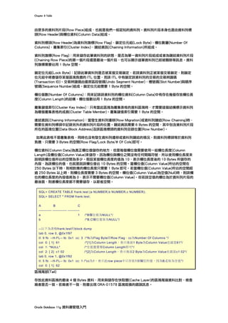 Chapter	8	Table	
Oracle	Database	11g	資料庫管理入門	
由眾多的資料列片段(Row Piece)組成，也就是我們一般認知的資料列。資料列片段本身也是由資料列標
頭(Row Header)與欄位資料(Column Data)組成。
資料列標頭(Row Header)為資料列旗標(Row Flag)、鎖定位元組(Lock Byte)、欄位數量(Number Of
Columns)、叢集索引(Cluster Index)、鏈結資訊(Chaining Information)所組成。
資料列旗標(Row Flag)：用來儲存此筆資料列的狀態，是否為單一資料列片段組成或者為鏈結資料列片段
(Chaining Row Piece)的第一個片段還是最後一個片段，也可以顯示這筆資料列已經被刪除等訊息。資料
列旗標需要佔用 1 Byte 空間。
鎖定位元組(Lock Byte)：記錄此筆資料列是否被某個交易鎖定，若該資料列正被某個交易鎖定，則鎖定
位元組中將會儲存某個區塊負擔的 ITL 位置，而該 ITL 中有鎖定該資料列的交易的交易辨識碼
(Transaction ID)。交易辨識碼由還原區段號碼(Undo Segment Number)、槽號碼(Slot Number)與順序
號碼(Sequence Number)組成。鎖定位元組需要 1 Byte 的空間。
欄位個數(Number Of Columns)：用來記錄該資料列的欄位資料(Column Data)中有存在幾個存放欄位長
度(Column Length)的結構。欄位個數佔用 1 Byte 的空間。
叢集鍵值索引(Cluster Key Index)：只有當此區塊為叢集表格的資料區塊時，才需要這個結構標示資料列
為哪個叢集表格的成員(Cluster Table Member)。叢集鍵值索引需要 1 Byte 的空間。
連結資訊(Chaining Information)：當發生資料列遷移(Row Migration)或資料列鏈結(Row Chaining)時，
需要在資料列標頭中記錄另外的資料列片段的位置。鏈結資訊需要 6 Bytes 的空間，其中包含資料列片段
所在的區塊位置(Data Block Address)及該區塊標頭的資料列目錄位置(Row Number)。
如果此表格不是叢集表格，同時也沒有發生資料列遷移或資料列鏈結的情況，則資料列標頭等於資料列
負擔，只需要 3 Bytes 的空間(Row Flag/Lock Byte/# Of Cols)即可。
欄位資料(Column Data)為真正欄位值儲存的地方，但是每個欄位值需要使用一組欄位長度(Column
Length)及欄位值(Column Value)來儲存。因為欄位與欄位之間沒有任何間隔符號，所以使用欄位長度來
說明該欄位值所佔的空間為多少。假設某個欄位長度的值為 10，表示欄位長度後的 10 Bytes 所儲存的
內容，為該欄位的值，也就是說該欄位值佔 10 Bytes 的空間。當欄位值(Column Value)所佔的空間在
250 Bytes 以下時，則相對應的欄位長度只需要 1 Byte 即可。若當欄位值(Column Value)所佔的空間超
過 250 Bytes 以上時，則欄位長度需要 3 Bytes 的空間。欄位值(Column Value)為空值(Null)時，則該欄
位的欄位長度的內容值將為 0，表示不需要欄位值(Column Value)。但若該空值的欄位為於資料列片段的
最後面，則連欄位長度都不需要儲存，以節省空間。
SQL> CREATE TABLE frank.test (a NUMBER,b NUMBER,c NUMBER);
SQL> SELECT * FROM frank.test;
A B C
----------- ------------ ----------
a 1 /*B欄位值為NULL*/
b /*B,C欄位值皆為NULL*/
--以下為表格frank.test的block dump
tab 0, row 0, @0x1f97
tl: 9 fb: --H-FL-- lb: 0x1 cc: 3 /*fb為Flag Byte即Row Flag。cc為Number Of Columns */
col 0: [ 1] 61 /*[1]為Column Length，表示後面1 Byte為Column Value也就是61*/
col 1: *NULL* /*空值僅需要Column Length即可*/
col 2: [ 2] c1 02 /*[2]為Column Length，表示後面2 Byte為Column Value也就是c1 02*/
tab 0, row 1, @0x1f92
tl: 5 fb: --H-FL-- lb: 0x1 cc: 1 /*cc為1，表示此row piece中只存放1個欄位的值，因為B,C皆為空值*/
col 0: [ 1] 62
區塊尾部(Tail)
存放此資料區塊的最後 4 個 Bytes 資料，用來與儲存在快取層(Cache Layer)的區塊尾端資料比對，檢查
兩者是否一致。若兩者不一致，則會出現 ORA-01578 區塊毀損的錯誤訊息。
 
