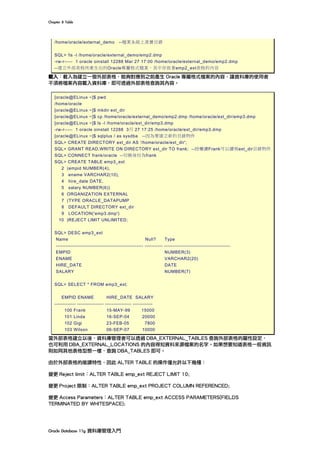 Chapter	8	Table	
Oracle	Database	11g	資料庫管理入門	
/home/oracle/external_demo --檔案系統上真實目錄
SQL> !ls -l /home/oracle/external_demo/emp2.dmp
-rw-r----- 1 oracle oinstall 12288 Mar 27 17:00 /home/oracle/external_demo/emp2.dmp
--建立外部表格所產生出的Oracle專屬格式檔案，其中存放著emp2_ext表格的內容
載入：載入為建立一個外部表格，能夠對應到之前產生 Oracle 專屬格式檔案的內容，讓資料庫的使用者
不須將檔案內容載入資料庫，即可透過外部表格查詢其內容。
[oracle@ELinux ~]$ pwd
/home/oracle
[oracle@ELinux ~]$ mkdir ext_dir
[oracle@ELinux ~]$ cp /home/oracle/external_demo/emp2.dmp /home/oracle/ext_dir/emp3.dmp
[oracle@ELinux ~]$ ls -l /home/oracle/ext_dir/emp3.dmp
-rw-r----- 1 oracle oinstall 12288 3月 27 17:25 /home/oracle/ext_dir/emp3.dmp
[oracle@ELinux ~]$ sqlplus / as sysdba --因為要建立新的目錄物件
SQL> CREATE DIRECTORY ext_dir AS '/home/oracle/ext_dir';
SQL> GRANT READ,WRITE ON DIRECTORY ext_dir TO frank; --授權讓Frank可以讀寫ext_dir目錄物件
SQL> CONNECT frank/oracle --切換身份為frank
SQL> CREATE TABLE emp3_ext
2 (empid NUMBER(4),
3 ename VARCHAR2(10),
4 hire_date DATE,
5 salary NUMBER(6))
6 ORGANIZATION EXTERNAL
7 (TYPE ORACLE_DATAPUMP
8 DEFAULT DIRECTORY ext_dir
9 LOCATION('emp3.dmp')
10 )REJECT LIMIT UNLIMITED;
SQL> DESC emp3_ext
Name Null? Type
----------------------------------------------------- ----------- ----------------------------------------
EMPID NUMBER(3)
ENAME VARCHAR2(20)
HIRE_DATE DATE
SALARY NUMBER(7)
SQL> SELECT * FROM emp3_ext;
EMPID ENAME HIRE_DATE SALARY
------------- ---------------- ---------------- ------------
100 Frank 15-MAY-99 15000
101 Linda 16-SEP-04 20000
102 Gigi 23-FEB-05 7800
103 Wilson 06-SEP-07 10000
當外部表格建立以後，資料庫管理者可以透過 DBA_EXTERNAL_TABLES 查詢外部表格的屬性設定，
也可利用 DBA_EXTERNAL_LOCATIONS 的內容得知資料來源檔案的名字。如果想要知道表格一般資訊
則如同其他表格型態一樣，查詢 DBA_TABLES 即可。
由於外部表格的唯讀特性，因此 ALTER TABLE 的操作僅允許以下幾種：
變更 Reject limit：ALTER TABLE emp_ext REJECT LIMIT 10;
變更 Project 限制：ALTER TABLE emp_ext PROJECT COLUMN REFERENCED;
變更 Access Parameters：ALTER TABLE emp_ext ACCESS PARAMETERS(FIELDS
TERMINATED BY WHITESPACE);
 