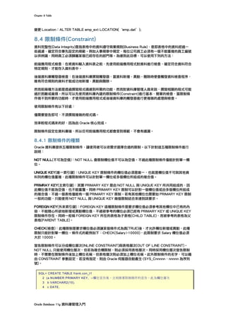 Chapter	8	Table	
Oracle	Database	11g	資料庫管理入門	
變更 Location：ALTER TABLE emp_ext LOCATION(｀emp.dat’);
8.4 限制條件(Constraint)
資料完整性(Data Integrity)是指表格中的資料遵守商業規則(Business Rule)，意即表格中的資料經過一
些過濾，確定符合事先設定的規範。例如人事規章中規定，每位公司員工必須有一個不能重複的員工編號
以供辨識，同時員工必須歸屬某個已經存在的部門等。為達到此目標，可以使用下列的方法：
前端應用程式檢查：在將資料輸入資料表之前，先使用前端應用程式對資料進行檢查，確定符合資料符合
特定規則，才能存入資料表中。
後端資料庫觸發器檢查：在後端資料庫撰寫觸發器，當資料新增、異動、刪除時便會觸發資料檢查程序，
唯有符合規則的資料才能成功地新增、異動與刪除。
然而前兩種方法都是透過撰寫程式碼達到所需的功能，然而對資料庫管理人員來說，撰寫相關的程式可能
過於困難或麻煩。所以可以先使用資料庫內建的限制條件(Constraint)進行基本、簡單的檢查，當限制條
件做不到所要的功能時，才使用前端應用程式或後端資料庫的觸發器進行更複雜的處理與檢查。
使用限制條件有以下好處：
僅需要宣告即可，不須撰寫複雜的程式碼。
效率較程式碼來的好，因為由 Oracle 核心完成。
限制條件設定在資料庫端，所以任何前端應用程式都會受到規範，不會有遺漏。
8.4.1 限制條件的種類
Oracle 資料庫提供五種限制條件，讓使用者可以依需求選擇合適的限制。以下針對這五種限制條件進行
說明：
NOT NULL(不可為空值)：NOT NULL 會限制欄位值不可以為空值。不過此種限制條件僅能針對單一欄
位。
UNIQUE KEY(唯一索引鍵)：UNIQUE KEY 限制條件的欄位值必須是唯一，也就是欄位值不可與其他資
料列的欄位值重複，此種限制條件可以針對單一欄位或多個欄位所組成的複合值。
PRIMRAY KEY(主索引鍵)：其實 PRIMARY KEY 是由 NOT NULL 與 UNIQUE KEY 所共同組成的，因
此欄位值不能為空值，也不能重覆。同時 PRIMARY KEY 限制可以針對一個欄位值或由多個欄位所組成
的複合值，不過一個表格僅能有一個 PRIMARY KEY 限制。若有其他欄位也需要如 PRIMARY KEY 限制
一般的功能，只能使用 NOT NULL 與 UNIQUE KEY 兩個限制結合來達到該要求。
FOREIGN KEY(外來索引鍵)：FOREIGN KEY 這種限制條件是要求欄位值必須參考其他欄位中已有的內
容，不能隨心所欲地新增或異動欄位值，不過被參考的欄位必須已經有 PRIMARY KEY 或 UNIQUE KEY
限制條件存在。同時一般稱 FOREIGN KEY 所在的表格為子表格(CHILD TABLE)，而被參考的表格為父
表格(PARENT TABLE)。
CHECK(檢查)：此種限制是要求欄位值必須讓某個條件式為真(TRUE)後，才允許欄位新增或異動，此種
限制只能針對單一欄位。條件式的範例如下：CHECK(Salary>10000)，此限制要求 Salary 欄位值必須
大於 10000。
宣告限制條件可以分成欄位層次(INLINE CONSTRAINT)與表格層次(OUT OF LINE CONSTRAINT)。
NOT NULL 只能使用欄位層次，但若為複合欄限制，則必須採用表格層次。同時採用欄位層次宣告限制
時，不需要在限制條件後加上欄位名稱，但表格層次則必須加上欄位名稱。此外限制條件的名字，可以藉
由 CONSTRAINT 參數設定，若沒有指定，則由 Oracle 伺服器自動產生-(SYS_Cnnnnn，nnnnn 為序列
號)。
SQL> CREATE TABLE frank.con_t1
2 (a NUMBER PRIMARY KEY, --欄位宣告後，立刻接著限制條件的宣告，此為欄位層次
3 b VARCHAR2(10),
4 c DATE,
 