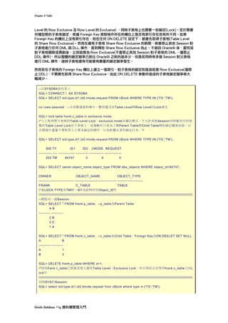 Chapter	8	Table	
Oracle	Database	11g	資料庫管理入門	
Level 的 Row Exclusive 及 Row Level 的 Exclusive) ，同時子表格上也需要一些鎖定(Lock)。至於需要
何種型態的子表格鎖定，根據 Foreign Key 限制條件所在的欄位上是否有索引存在而有所不同。如果
Foreign Key 的欄位上沒有索引存在，則在任何 ON DELETE 設定下，都會先取得子表格(Table Level
的 Share Row Exclusive)。然而在握有子表格 Share Row Exclusive 的期間，將會禁止其他 Session 對
子表格進行任何 DML 與 DLL 操作，直到釋放 Share Row Exclusive 為止。不過自 Oracle9i 後，當完成
對子表格刪除或異動後，立刻就降為 Row Exclusive(不會禁止其他 Session 對子表格的 DML，僅禁止
DDL 操作)，所以整體的鎖定競爭已經比 Oracle9i 之前的版本少，但是若同時有多個 Session 對父表格
進行 DML 操作，這時子表格還有可能會有嚴重的鎖定競爭發生。
然而若在子表格的 Foreign Key 欄位上建立一個索引，對子表格的鎖定則直接就是 Row Exclusive(僅禁
止 DDL)，不需要先取得 Share Row Exclusive，如此 ON DELETE 參數所造成的子表格鎖定競爭將大
幅減少。
--以SYSDBA身份登入
SQL> CONNECT / AS SYSDBA
SQL> SELECT sid,type,id1,id2,lmode,request FROM v$lock WHERE TYPE IN ('TX','TM');
no rows selected --目前整個資料庫中，暫時還沒有Table Level與Row Level的Lock發生
SQL> lock table frank.c_table in exclusive mode;
/*人工取得對子表格的Table Level Lock，exclusive mode為獨佔模式，不允許其他Session同時握有任何型
態的Table Level Lock在子表格上。這個動作只是為了解Parent Table與Child Table間的鎖定關係而做，正
式環境中盡量不要使用人工要求鎖定的操作，以免影響正常的鎖定行為。*/
SQL> SELECT sid,type,id1,id2,lmode,request FROM v$lock WHERE TYPE IN ('TX','TM');
SID TY ID1 ID2 LMODE REQUEST
----------- ---- -------------- ----------- ------------ --------------
253 TM 84747 0 6 0
SQL> SELECT owner,object_name,object_type FROM dba_objects WHERE object_id=84747;
OWNER OBJECT_NAME OBJECT_TYPE
------------------------------ ----------------------------------- ----------------------
FRANK C_TABLE TABLE
/*當LOCK TYPE為TM時，ID1為該物件的Object_ID*/

--開啟另一個Session
SQL> SELECT * FROM frank.p_table; --p_table為Parent Table
A B
---------- ----------
2 B
3 C
1 A
SQL> SELECT * FROM frank.c_table; --c_table為Child Table，Foreign Key為ON DEELET SET NULL
A B
---------- ----------
A 1
B 3
SQL> DELETE frank.p_table WHERE a=1;
/*因為frank.c_table已經被其他人握有Table Level：Exclusive Lock，所以現在正在等待frank.c_table上的L
ock*/

回到SYS的Session
SQL> select sid,type,id1,id2,lmode,request from v$lock where type in ('TX','TM');
 