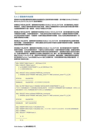 Chapter	8	Table	
Oracle	Database	11g	資料庫管理入門	
8.4.3 限制條件的狀態
限制條件的狀態影響限制對新增資料的檢查與否以及對現存資料的驗證，其中根據 DISABLE/ENABLE
與 NOVALIDATE/VALIDATE 組成四種情況：
DISBALE NOVALIDATE：當限制條件的狀態為 DISABLE NOVALIDATE 時，表示雖然表格上有設定
限制條件，但是並不會對新增的資料列進行檢查，同時也不會驗證表格中已經存在資料列是否遵守限制。
也就是說限制條件只是一個宣告，但完全不會發生任何功能。
ENABLE NOVALIDATE：當限制條件的狀態為 ENABLE NOVALIDATE 時，表示新增的資料列必須遵
守限制條件的規範，才能新增到表格中，不過已經存在表格中的資料列並不一定要遵守限制條件的規範。
所以現在的表格中的資料，可能還有一些資料是違反限制條件的規範，但至少從現在開始新增的資料一定
會遵守限制條件的規範。
ENABLE VALIDATE：當限制條件的狀態為 ENABLE VALIDATE 時，表示新增的資料列必須遵守限制
條件的規範，才能新增到表格中，同時也驗證已經存在表格中的資料也都遵守限制條件的規範。這種狀態
是宣告限制條件的預設狀態。
DISABLE VALIDATE：當限制條件的狀態為 DISABLE VALIDATE 時，表示新增的資料列不須遵守限
制條件的規範，也可以新增到表格中，不過所以已經存在的資料一定遵守限制條件的規範。這樣的狀態有
一點自相矛盾，因為如果一筆違反限制條件的資料列成功新增到表格中，那麼要如何達到已經存在的資料
列一定遵守限制條件呢？最簡單的方法是禁止這個表格的 DML 操作，就不會有這種問題發生。所以當狀
態為 DISABLE VALIDATE 時，限制所在的表格是不允許被新增、異動或刪除。這種狀態是用在當表格
與分區表格(Partition Table)的區段(Segment)進行交換操作時，所有的限制條件都必須是此種狀態，才
能順利進行區段的交換。
SQL> DROP TABLE frank.t1; --刪除frank.t1表格
SQL> CREATE TABLE frank.t1
2 (a NUMBER CONSTRAINT t1_a_ck CHECK(a>=10),
3 b VARCHAR2(10));
SQL> SELECT status,validated FROM dba_constraints
2 WHERE owner='FRANK' AND table_name='T1' AND constraint_name='T1_A_CK';
STATUS VALIDATED
------------------ -----------------
ENABLED VALIDATED --宣告限制條件的預設狀態
SQL> ALTER TABLE frank.t1 DISABLE NOVALIDATE CONSTRAINT t1_a_ck;
/*如果只有DISABLE表示為DISABLE NOVALIDATE。若限制條件為PRIMARY KEY或UNIQUE，需要加上C
ASCADE將子表格上FOREIGN KEY的狀態也改為DISABLE*/
SQL> SELECT status,validated FROM dba_constraints
2 WHERE owner='FRANK' AND table_name='T1' AND constraint_name='T1_A_CK';
STATUS VALIDATED
------------------ ------------------------
DISABLED NOT VALIDATED
SQL> INSERT INTO frank.t1 VALUES(10,'A');
SQL> INSERT INTO frank.t1 VALUES(1,'B'); --1小於10，但依然可以成功新增，因為狀態為DISABLED
SQL> COMMIT;
SQL> SELECT * FROM frank.t1;
A B
------------ ----------
10 A
 