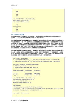 Chapter	8	Table	
Oracle	Database	11g	資料庫管理入門	
A B
---------- ----------
1 A
2 B
SQL> INSERT INTO frank.t2 VALUES(3,'C');
SQL> COMMIT; --這時交易才結束
SQL> SELECT * FROM frank.t2;
A B
---------- ----------
1 A
2 B
3 C
DEFERRABLE(可延緩)
當限制條件設定為可以延緩(DEFERRABLE)時，還必須設定限制條件預定的檢查時間點為起始立刻
(INITIALLY IMMEDIATE)或起始延緩(INITIALLY DEFERRED)。
DEFERRABLE INITIALLY IMMEDIATE：當限制條件為可以延緩但起始立刻時，限制條件的檢查如同不
可延緩的限制條件一樣，DML 指令完成後立刻檢查是否違反限制條件的規範，若發現違反限制條件則立
刻倒回該 DML 的操作，但整個交易(Transaction)依然繼續中。不過既然是 INITIALLY IMMEDIATE(起
始立刻)，表示可以事後更改其檢查時點為交易確認(COMMIT)。可以透過 SQL 指令將限制條件設定為延
緩檢查，不過透過 DBA_CONSTRAINTS 的 DEFERRED 欄位值並無法看出這項改變，因為 DEFERRED
欄位值是預設值。而每個 SESSION 可以依需要而自行調整檢查的時點。
DEFERRABLE INITIALLY DEFERRED： 當限制條件為可以延緩且起始延緩時，限制條件的檢查不會在
DML 指令完成後，立刻檢查是否違反限制條件的規範。而是等到交易確認時，才檢查整個交易中的異動
結果，是否違反限制條件。如果違反限制條件的規範，則倒回(ROLLBACK)整個交易。雖然預設的選項
是起始延緩，但是可以透過 SQL 指令將限制條件改為 DML 指令結束後立刻檢查。
SQL> CREATE TABLE frank.t3
2 (a NUMBER CONSTRAINT t3_a_pk PRIMARY KEY DEFERRABLE INITIALLY IMMEDIATE,
3 b NUMBER CONSTRAINT t3_b_ck CHECK(b>=10) DEFERRABLE INITIALLY DEFERRED);
SQL> SELECT constraint_name,deferrable,deferred
2 FROM dba_constraints
3 WHERE owner='FRANK' AND table_name='T3';
CONSTRAINT_NAME DEFERRABLE DEFERRED
------------------------------ ----------------------- ----------------
T3_B_CK DEFERRABLE DEFERRED
T3_A_PK DEFERRABLE IMMEDIATE
SQL> INSERT INTO frank.t3 VALUES(1,10);
SQL> INSERT INTO frank.t3 vALUES(2,2);
INTO frank.t3 VALUES(1,30);
INSERT INTO frank.t3 VALUES(1,30)
*
ERROR at line 1:
ORA-00001: unique constraint (FRANK.T3_A_PK) violated
/*因為限制條件T3_A_PK是可延緩但起始立刻，所以每個DML操作後，會立刻進行檢查。如果有違反限制條
件的情況發生，則倒回此DML操作，但不影響正在進行的交易。*/
SQL> SELECT * FROM frank.t3;
A B
 