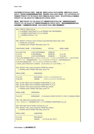 Chapter	8	Table	
Oracle	Database	11g	資料庫管理入門	
件的可延緩(DEFERRABLE)設定，來建立唯一值索引(UNIQUE INDEX)或非唯一值索引(NON-UNIQUE
INDEX)。而且索引名稱預設與限制條件相同，除非使用 USING INDEX 的設定。NOT DEFERRABLE(不
可延緩)的 PRIMARY KEY 或 UNIQUE INDEX 將建立為 UNIQUE INDEX，而 DEFERRABLE(可延緩)的
PRIMARY KEY 或 UNIQUE KEY 則建立為 NON-UNIQUE INDEX。
相對地，當將 PRIMARY KEY 或 UNIQUE KEY 限制條件失效(DISABLE)時，則會將那些因為啟用
PRIMARY KEY 或 UNIQUE KEY 限制條件而自動建立的 UNIQUE INDEX，預設自動隨著限制條件的失
效而被刪除。不過需要特別注意的是，NON-UNIQUE INDEX 預設不會被刪除的。
SQL> CREATE TABLE frank.t4
2 (a NUMBER CONSTRAINT t4_a_pk PRIMARY KEY DEFERRABLE,
3 b NUMBER CONSTRAINT t4_b_uk UNIQUE,
4 c NUMBER CHECK(c>=10)
5 );
SQL> SELECT constraint_name,constraint_type,deferrable,status,index_name
2 FROM dba_constraints
3 WHERE owner='FRANK' AND table_name='T4';
CONSTRAINT_NAME C DEFERRABLE STATUS INDEX_NAME
------------------------------- -- ------------------------------- ----------------------- -------------------
SYS_C0017756 C NOT DEFERRABLE ENABLED
T4_A_PK P DEFERRABLE ENABLED T4_A_PK
T4_B_UK U NOT DEFERRABLE ENABLED T4_B_IDX
/*T4_A_PK為PRIMARY KEY且沒有設定不同的索引名字，所以索引名字與限制條件相同。不過因為限制條
件與索引不在同一個NAMESPACE中，所以可以有相同的名字即便在同一個SCHEMA(綱要)中。
T4_B_PK為UNIQUE KEY，所以也必須有索引在限制條件所在的欄位上。
但是SYS_C0017756限制條件為CHECK，因此會自動建立索引在相同的欄位上。*/
SQL> SELECT index_name,uniqueness FROM dba_indexes
2 WHERE owner='FRANK' AND table_name='T4';
INDEX_NAME UNIQUENES
------------------------------------ ------------------
T4_A_PK NONUNIQUE --因為T4_A_PK為DEFERRABLE
T4_B_IDX UNIQUE --因為T4_B_UK為NOT DEFERRABLE
SQL> ALTER TABLE frank.t4 DISABLE CONSTRAINT t4_a_pk;
SQL> ALTER TABLE frank.t4 DISABLE CONSTRAINT t4_b_uk;
SQL> SELECT index_name,uniqueness FROM dba_indexes
2 WHERE owner='FRANK' AND table_name='T4';
INDEX_NAME UNIQUENES
------------------------------ ------------------
T4_A_PK NONUNIQUE --因為Oracle會自動刪除因限制條件而自動建立的UNIQUE INDEX
SQL> alter table frank.t4 enable primary key;
--因為一個表格只有一個PRIMARY KEY，所以等同ENABLE CONSTRAINT t4_a_pk
SQL> alter table frank.t4 enable constraint t4_b_uk;
SQL> SELECT index_name,uniqueness FROM dba_indexes
2 WHERE owner='FRANK' AND table_name='T4';
INDEX_NAME UNIQUENES
------------------------------------ -------------------
T4_A_PK NONUNIQUE
T4_B_UK UNIQUE --因為T4_B_UK又被啟用
 