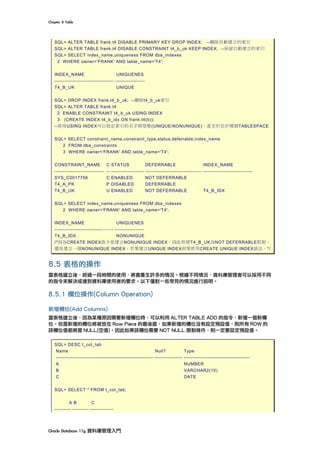Chapter	8	Table	
Oracle	Database	11g	資料庫管理入門	
SQL> ALTER TABLE frank.t4 DISABLE PRIMARY KEY DROP INDEX; --刪除自動建立的索引
SQL> ALTER TABLE frank.t4 DISABLE CONSTRAINT t4_b_uk KEEP INDEX; --保留自動建立的索引
SQL> SELECT index_name,uniqueness FROM dba_indexes
2 WHERE owner='FRANK' AND table_name='T4';
INDEX_NAME UNIQUENES
------------------------------------ ------------------
T4_B_UK UNIQUE
SQL> DROP INDEX frank.t4_b_uk; --刪除t4_b_uk索引
SQL> ALTER TABLE frank.t4
2 ENABLE CONSTRAINT t4_b_uk USING INDEX
3 (CREATE INDEX t4_b_idx ON frank.t4(b));
--使用USING INDEX可以指定索引的名字與型態(UNIQUE/NONUNIQUE)，甚至於位於哪個TABLESPACE
SQL> SELECT constraint_name,constraint_type,status,deferrable,index_name
2 FROM dba_constraints
3 WHERE owner='FRANK' AND table_name='T4';
CONSTRAINT_NAME C STATUS DEFERRABLE INDEX_NAME
------------------------------ -- -------------------- ---------------------------------- ------------------------------
SYS_C0017756 C ENABLED NOT DEFERRABLE
T4_A_PK P DISABLED DEFERRABLE
T4_B_UK U ENABLED NOT DEFERRABLE T4_B_IDX
SQL> SELECT index_name,uniqueness FROM dba_indexes
2 WHERE owner='FRANK' AND table_name='T4';
INDEX_NAME UNIQUENES
------------------------------------ ------------------
T4_B_IDX NONUNIQUE
/*因為CREATE INDEX指令是建立NONUNIQUE INDEX，因此即便T4_B_UK為NOT DEFERRABLE限制，
還是建立一個NONUNIQUE INDEX。若要建立UNIQUE INDEX則要使用CREATE UNIQUE INDEX語法。*/
8.5 表格的操作
當表格建立後，經過一段時間的使用，將會產生許多的情況。根據不同情況，資料庫管理者可以採用不同
的指令來解決或達到資料庫使用者的要求。以下僅對一些常見的情況進行說明。
8.5.1 欄位操作(Column Operation)
新增欄位(Add Columns)
當表格建立後，因為某種原因需要新增欄位時，可以利用 ALTER TABLE ADD 的指令，新增一個新欄
位。但是新增的欄位將被放在 Row Piece 的最後面，如果新增的欄位沒有設定預設值，則所有 ROW 的
該欄位值都將是 NULL(空值)。因此如果該欄位需要 NOT NULL 限制條件，則一定要設定預設值。
SQL> DESC t_col_tab
Name Null? Type
----------------------------------------------------------- ----------------- ----------------------------------------
A NUMBER
B VARCHAR2(10)
C DATE
SQL> SELECT * FROM t_col_tab;
A B C
---------- ---------- --------------
 