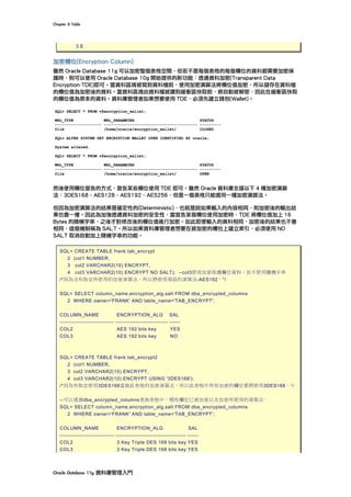 Chapter	8	Table	
Oracle	Database	11g	資料庫管理入門	
3 E
加密欄位(Encryption Column)
雖然 Oracle Database 11g 可以加密整個表格空間，但若不是每個表格的每個欄位的資料都需要加密保
護時，則可以使用 Oracle Database 10g 開始提供的新功能︰透通資料加密(Transparent Data
Encryption-TDE)即可。當資料區塊被寫到資料檔前，使用加密演算法將欄位值加密，所以儲存在資料檔
的欄位值為加密後的資料。當資料區塊由資料檔被讀到緩衝區快取前，將自動被解密，因此在緩衝區快取
的欄位值為原本的資料。資料庫管理者如果想要使用 TDE，必須先建立錢包(Wallet)。
	
然後使用欄位宣告的方式，宣告某些欄位使用 TDE 即可。雖然 Oracle 資料庫支援以下 4 種加密演算
法︰3DES168、AES128、AES192、AES256，但是一個表格只能選用一種加密演算法。
但因為加密演算法的結果是確定性的(Deterministic)，也就是說如果輸入的內容相同，則加密後的輸出結
果也會一樣。因此為加強透通資料加密的安全性，當宣告某個欄位使用加密時，TDE 將欄位值加上 16
Bytes 的隨機字串，之後才對修改後的欄位值進行加密。如此即便輸入的資料相同，加密後的結果也不會
相同，這個機制稱為 SALT。所以如果資料庫管理者想要在被加密的欄位上建立索引，必須使用 NO
SALT 取消自動加上隨機字串的功能。
SQL> CREATE TABLE frank.tab_encrypt
2 (col1 NUMBER,
3 col2 VARCHAR2(10) ENCRYPT,
4 col3 VARCHAR2(10) ENCRYPT NO SALT); --col3使用加密保護欄位資料，但不使用隨機字串
/*因為沒有指定所使用的加密演算法，所以將使用預設的演算法-AES192。*/
SQL> SELECT column_name,encryption_alg,salt FROM dba_encrypted_columns
2 WHERE owner='FRANK' AND table_name='TAB_ENCRYPT';
COLUMN_NAME ENCRYPTION_ALG SAL
------------------------------ ----------------------------- ------
COL2 AES 192 bits key YES
COL3 AES 192 bits key NO
SQL> CREATE TABLE frank.tab_encrypt2
2 (col1 NUMBER,
3 col2 VARCHAR2(10) ENCRYPT,
4 col3 VARCHAR2(10) ENCRYPT USING '3DES168');
/*因為有指定使用3DES168當做此表格的加密演算法，所以此表格中所有加密的欄位都將使用3DES168。*/
--可以透過dba_encrypted_columns查詢表格中，哪些欄位已被加密以及加密所使用的演算法。
SQL> SELECT column_name,encryption_alg,salt FROM dba_encrypted_columns
2 WHERE owner='FRANK' AND table_name='TAB_ENCRYPT';
COLUMN_NAME ENCRYPTION_ALG SAL
------------------------------ --------------------------------------- ------
COL2 3 Key Triple DES 168 bits key YES
COL3 3 Key Triple DES 168 bits key YES
 