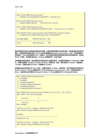 Chapter	8	Table	
Oracle	Database	11g	資料庫管理入門	
SQL> ALTER TABLE frank.tab_encrypt
2 MODIFY (col2 VARCHAR2(10) DECRYPT); --將col2取消加密
SQL> ALTER TABLE frank.tab_encrypt
2 REKEY USING 'AES128'; --改變表格所使用的加密演算法
SQL> ALTER TABLE frank.tab_encrypt
2 MODIFY (col3 VARCHAR2(10) ENCRYPT SALT); --將col3改為加密並加上隨機字串
SQL> SELECT column_name,encryption_alg,salt FROM dba_encrypted_columns
2 WHERE owner='FRANK' AND table_name='TAB_ENCRYPT';
COLUMN_NAME ENCRYPTION_ALG SAL
------------------------------ ----------------------------- ------
COL3 AES 128 bits key YES
雖然表格欄位加密可以增強資料庫的安全保護，但是也會增加欄位所佔用的空間。為保證加密後的資料正
確性，每個被加密的欄位值有 20 Bytes 的訊息驗證碼(Message Authentication Code)，用來檢驗資料
的完整性，Oracle 資料庫使用 SHA-1 演算法。此外為避免加密結果容易被反算得出原始欄位值，因此使
用 SALT 機制，先將欄位值先加上 16 Bytes 的隨機字串，才進行加密。
同時當欄位值被加密前，原始的欄位值在還沒有加上隨機字串前，先將欄位值變成以 16 Bytes 為一個單
位，將欄位值變成 16 Bytes,32 Bytes,48 Bytes,…的欄位值。例如：欄位長度為 10 Bytes，則會變成
16 Bytes。而欄位值為 20 Bytes，則擴增為 32 Bytes。
某個欄位如果沒有使用 NO SALT 設定，且欄位長度為 10 Bytes。當加密後，真正的欄位儲存空間為 52
Bytes(16 Bytes+16 Bytes(隨機字串)+20 Bytes(Message Authentication Code)。若欄位長度為 20
Bytes，加密後所佔的空間為 68 Bytes(32 Bytes+16 Bytes(隨機字串)+20 Bytes(MAC 訊息)。
SQL> CREATE TABLE frank.test_encrypt
2 (a NUMBER,
3 b CHAR(1),
4 c CHAR(1) ENCRYPT,
5 d CHAR(1) ENCRYPT NO SALT,
6 e CHAR(20) ENCRYPT,
7 f CHAR(20) ENCRYPT NO SALT);
SQL> INSERT INTO frank.test_encrypt VALUES(1,'B','C','D','E','F'); --輸入測試資料
SQL> select * from frank.test_encrypt;
A B C D E F
----------- -- -- -- -------------------- --------------------
1 B C D E F
SQL> COMMIT;
--欄位B的內容值為66，佔1個Byte。ASCII Code 66代表B
SQL> SELECT dump(b) FROM frank.test_encrypt;
DUMP(B)
--------------------------------------------------------------------------------
Typ=96 Len=1: 66
--欄位C的內容值為67，佔1個Byte。ASCII Code 67代表C
SQL> SELECT dump(c) FROM frank.test_encrypt;
 