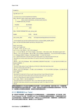 Chapter	8	Table	
Oracle	Database	11g	資料庫管理入門	
DUMP(C)
--------------------------------------------------------------------------------
Typ=96 Len=1: 67
--找到資料列所在的資料區塊號碼與資料檔號碼
SQL> SELECT dbms_rowid.rowid_relative_fno(rowid) fileno,
2 dbms_rowid.rowid_block_number(rowid) blockno
3 FROM frank.test_encrypt;
FILENO BLOCKNO
------------- -------------------------------
4 5781
SQL> SHOW PARAMETER user_dump_dest
NAME TYPE VALUE
------------------------------------ ----------- -------------------------------------------------------
user_dump_dest string /u01/app/oracle/diag/rdbms/orcl/orcl/trace
--將資料檔號碼為4的資料檔的第5781個資料區塊內容傾倒到USER_DUMP_DEST
SQL> ALTER SYSTEM DUMP DATAFILE 4 BLOCK 5781;
block_row_dump:
tab 0, row 0, @0x1ebc
tl: 220 fb: --H-FL-- lb: 0x1 cc: 6
col 0: [ 2] c1 02 /*欄位A，儲存空間佔2 Bytes*/
col 1: [ 1] 42 /*欄位B，儲存空間佔1 Bytes。42為16進位，轉為10進位為66，轉為ASCII Code則為B*/
/*欄位C，儲存空間佔52 Bytes。欄位C的欄位定義為CHAR(1) ENCRYPT，因此原始資料將變成16 Bytes，
加上16 Bytes的隨機字串(Salt)以及20 Bytes的MAC，所以52=16+16+20*/
col 2: [52] 05 f9 d0 05 71 50 4b f3 f8 ca 42 79 e0 e0 9b 1e cf 28 eb b3 8a 53 fa fe ad
00 d0 3b ec 18 af 24 c8 fb 93 af 86 ec 70 3e f5 21 62 af 47 4c 88 cb 98 a6
bc 42
/*欄位D ，儲存空間佔36 Bytes。欄位定義CHAR(1) ENCRYPT NO SALT，所以32=16(原始資料轉換為16
Bytes)+20(MAC)。*/
col 3: [36]
18 b3 b1 f3 9b e2 9a 13 ae 19 88 e0 cc 67 60 f4 10 06 d3 b8 3a bf e0 e3 d5
bb 7f 79 74 f5 dc 82 a3 32 08 1a
/*欄位E，儲存空間佔68 Bytes。因為欄位定義為CHAR(20)，所以原始資料轉換為32 Bytes，因此68=32+16
(Salt)+20(MAC)*/
col 4: [68]
a4 a5 ed 67 32 d6 50 72 73 dc 1a a2 10 eb e4 4f 8a 14 be 3f 29 a0 7d fb d9
10 7a 7d a8 25 a0 f5 2f 74 9f fd d6 a4 c4 9e 0f e2 da fb 03 c9 1c 28 a7 ae
bf a5 73 16 a4 6b ea 01 59 54 16 4a b3 21 95 23 d1 6b
col 5: [52] /*欄位E，52=32+20(MAC)*/
19 2b 38 52 d5 41 d1 22 2e f6 e7 18 f1 17 ce 36 bb da d3 9b cb c8 c6 bc fe
95 85 0f 16 59 30 4c c5 20 75 cc cb 61 84 b4 a2 1a 94 77 c1 68 a7 cf 15 c0
86 e6
關閉訊息驗證碼(MAC)可以減少加密欄位所佔的空間，以及可以提昇效能，最多可達 30%。不過雖然關
閉訊息驗證碼的指令使用在欄位層次，不過同一個表格的所有欄位訊息驗證碼設定都是相同的。所以只要
任一加密欄位決定關閉訊息驗證碼，這個設定將會影響整個表格。
8.5.2 刪除表格(Drop Table)
當一個表格不再被需要，資料庫管理者可以決定刪除這個表格。一但表格被刪除後，就不能回復。當然
Oracle Database10g 之後，可以使用 Flash Drop 的功能將意外刪除的表格救回，不過無法保證可以百
分之百的成功救回。因此最安全的方法是，先匯出(Export)此表格的資料，再刪除表格。如果事後反悔，
便可以使用之前產生的匯出檔，重新匯入(Import)表格即可。
 