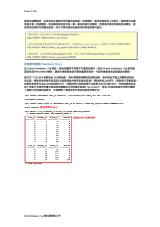 Chapter	8	Table	
Oracle	Database	11g	資料庫管理入門	
當表格被刪除時，此表格的定義與所有的擴充區塊將一併被刪除。當然這個表格上的索引、限制條件及觸
發器也會一起被刪除。因為刪除表格並沒有一筆一筆地將資料列刪除，而是將所使用的擴充區塊釋放，當
做表格空間的可用擴充區塊，所以不會有相對的重做項目與還原資料產生。
--刪除表格，但是可能可以利用Flashback Drop救回。
SQL>DROP TABLE frank.t_col_opers;
--若此表格有被其他表格使用外鍵限制參考，必須使用cascade constraints，同時將子表格的外鍵限制刪除。
SQL>DROP TABLE frank.t_col_opers CASCADE CONSTRAINTS;
--刪除表格，並且將表格由Recyclebin中清除，所以不能利用Flashback Drop方式救回此表格。
SQL>DROP TABLE frank.t_col_opers PURGE;
回溯表格刪除(Flashback Drop)
從 Oracle Database 10g 開始，表格的刪除不再是不可復原的操作。因為 Oracle Database 10g 使用資
源回收筒(Recyclebin)機制，讓資料庫管理者意外刪除重要表格時，可能有機會挽救這個錯誤的刪除。
當 RECYCELBIN 參數值為 ON(預設值)，資料庫管理者刪除某個表格時，資料庫並不是立刻刪除該表格
的定義、刪除表格所使用的區段(也就是釋放所使用的擴充區塊)，刪除表格上的索引、限制條件及觸發器。
而是將表格更名為以 BIN$前綴的名字，相關的索引與限制條件也是更名為 BIN$的名字，同時這個表格及
其上的索引所擁有的擴充區塊將被歸類為可用的擴充區塊(Free Extent)。這些 BIN$為前綴字的物件邏輯
上被劃分在資源回收筒中，但是實際上還是存在於原本的表格空間之中。
 