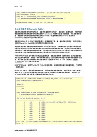 Chapter	8	Table	
Oracle	Database	11g	資料庫管理入門	
SQL> ALTER SESSION SET recyclebin=off ; --在此階段作業中關閉資源回收筒的功能
SQL> DROP TABLE frank.t1;
SQL> SELECT owner,original_name FROM dba_recyclebin
2 > WHERE owner=’FRANK’ AND original_name=’T1’ AND type=’TABLE’;
no rows selected --frank.t1並沒有被更名，而是直接被刪除
8.5.3 截斷表格(Truncate Table)
截斷表格與刪除表格不同的地方在於，截斷表格僅刪除所有的資料，並保留第一個擴充區塊，其餘的擴充
區塊全部歸還表格空間成為可用的擴充區塊(Free Extent)，同時索引也會一同被截斷。所以截斷後的表
格，除刪除所有的資料與丟棄部份擴充區塊(Extent)外，其他的物件如索引(Index)、限制條件
(Constraint)、觸發器(Trigger)等依然存在。
截斷表格為 DDL 指令，所以不能倒回其操作。其實截斷並不是一筆一筆地將資料列刪除，而是利用高水
位標記(High Water Mark)的概念達到刪除所有資料列的效果。
所謂的高水位標記其實是區段標頭(Segment Header)的一個記錄，記錄著這個區段中最後一個被使用過
的資料區塊(Block)位置。位在高水位標記以下的資料區塊都是曾經被使用過，但目前其中是否有資料列
則無法得知，需要實際存取該資料區塊後，方才能得知是否有資料列存在。至於那些位在高水位標記以上
的資料區塊，則是未曾被使用過的資料區塊，當然其中也不可能有資料列存在的可能。
TRUNCATE TABLE 指令將高水位標記的記錄改為第一個擴充區塊的第一個資料區塊，表示這個表格沒
有任何已使用過的區塊，當然也不會有任何資料列存在，因此這表格的所有資料列便能快速地刪除。至於
除了第一個擴充區塊以外的擴充區塊是否要被釋出，則根據 TRUNCATE TABLE 的選項：{DROP
STORAGE|REUSE STORAGE}來決定。
DROP STORAGE：這是 TRUNCATE TABLE 的預設選項。這個選項會丟棄多餘的擴充區塊，只留下第
一個擴充區塊。
REUSE STORAGE：會保留多餘的擴充區塊。因為如果表格重複地被新增、截斷、新增、截斷、新增，
使用 DROP STORAGE 選項會造成發生許多次的配置(Allocate)、丟棄擴充區塊的操作。使用 REUSE
STORAGE 選項可以減少配置、丟棄擴充區塊所帶來的成本。
SQL> CREATE TABLE frank.t1 AS SELECT * FROM dba_tables; --建立一個測試用表格
SQL> SELECT COUNT(*) FROM frank.t1;
COUNT(*)
---------------
2240
SQL> SELECT extent_id,block_id,blocks,bytes FROM dba_extents
2 WHERE owner='FRANK' AND segment_name='T1';
EXTENT_ID BLOCK_ID BLOCKS BYTES
----------------- --------------- ------------- ----------
0 1137 8 65536 --此Extent由第1137個Block開始，連續8個Block。
1 1145 8 65536
2 1153 8 65536
3 1161 8 65536
4 1169 8 65536
5 1177 8 65536
6 1185 8 65536
7 1193 8 65536
8 1201 8 65536
9 1209 8 65536
/*由以上結果，可以得知此Segmet共有10個Extent組成。以及每個Extent的起始Block位置與由幾個連續Bloc
k組成 。*/
 