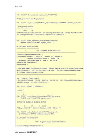 Chapter	8	Table	
Oracle	Database	11g	資料庫管理入門	
SQL> EXECUTE dbms_stats.gather_table_stats('FRANK','T1');
PL/SQL procedure successfully completed.
SQL> SELECT num_rows,blocks FROM dba_tables WHERE owner='FRANK' AND table_name='T1';
NUM_ROWS BLOCKS
-------------------- ------------
2440 76
/*第76個資料區塊為目前最後用到的區塊，也是所謂的High Water Mark位置。記錄High Water Mark位置的
資訊放在Segment Header，即Segment的第一個Extent中的第一個Block。*/
SQL> SELECT header_file,header_block FROM dba_segments
2 WHERE owner='FRANK' AND segment_name='T1';
HEADER_FILE HEADER_BLOCK
------------------- ------------------------
4 1137 --Segment Header Block的位置
---------------------------------------------------------------------------------------------------------------------
Truncate前的Segment Header Block內容
Extent Header:: spare1: 0 spare2: 0 #extents: 10 #blocks: 79
last map 0x00000000 #maps: 0 offset: 4128
Highwater:: 0x010004be ext#: 9 blk#: 5 ext size: 8
#blocks in seg. hdr's freelists: 1
#blocks below: 76
/* High Water Mark為第10個extent的第5個Block，根據DBA_EXTENTS的資訊，發現ext#0到ext#8每個Ex
tent都是8個Block組成。所以已經使用過的Block共有8*9+5=77，不過還要扣除Segment Header Block不
算，因此DBA_TABLES的BLOCKS值為76。
---------------------------------------------------------------------------------------------------------------------
SQL> TRUNCATE TABLE frank.t1;
/*預設為DROP STORAGE，只保留第一個EXTENT，其餘全數丟棄。但若使用TRUNCATE TABLE frank.t1
REUSE STORAGE，則不會丟棄已經擁的Extent。*/
SQL> SELECT COUNT(*) FROM frank.t1;
COUNT(*)
--------------
0
SQL> SELECT extent_id,block_id,blocks,bytes FROM dba_extents
2 WHERE owner='FRANK' AND segment_name='T1';
EXTENT_ID BLOCK_ID BLOCKS BYTES
----------------- --------------- ------------- ----------
0 1137 8 65536
/*此Segment目前只剩下一個Extent，即此Segment的第一個Extent。*/
SQL> SELECT header_file,header_block FROM dba_segments
2 WHERE owner='FRANK' AND segment_name='T1';
HEADER_FILE HEADER_BLOCK
------------------- -----------------------
4 1137 --Segment Header Block還是相同的Block
---------------------------------------------------------------------------------------------------------------------
Truncate後的Segment Header Block內容
 