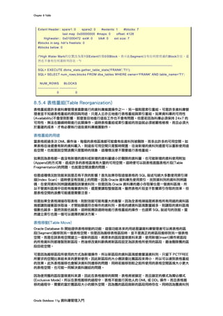 Chapter	8	Table	
Oracle	Database	11g	資料庫管理入門	
Extent Header:: spare1: 0 spare2: 0 #extents: 1 #blocks: 7
last map 0x00000000 #maps: 0 offset: 4128
Highwater:: 0x01000472 ext#: 0 blk#: 0 ext size: 7
#blocks in seg. hdr's freelists: 0
#blocks below: 0
/*High Water Mark的位置改為第1個Extent的第0個Block，表示此Segment沒有任何使用過的Block存在，當
然也不會有任何資料列存在。*/
---------------------------------------------------------------------------------------------------------------------
SQL> EXECUTE dbms_stats.gather_table_stats('FRANK','T1');
SQL> SELECT num_rows,blocks FROM dba_tables WHERE owner='FRANK' AND table_name='T1';
NUM_ROWS BLOCKS
------------------ ---------------
0 0
8.5.4 表格重組(Table Reorganization)
表格重組是許多資料庫管理者喜歡進行的資料庫維護操作之一，另一個則是索引重組。可是許多資料庫管
理者並不知道表格重組的原因與用途，只是人云亦云地進行表格重組與索引重組。如果資料庫的可用性
(Availability)不會受到影響，那麼盲目地進行這些工作也不會有問題。但是若因為料庫必須保持 24x7 的
可用性，無法在離峰時期進行此類操作。這時表格重組或索引重組的效益就必須被嚴格檢視，而且必須大
於重建的成本，才有必要執行這些資料庫維護動作。
表格重組的用途
當表格經過多次 DML 操作後，每個的表格區塊都可能會有些資料列被刪除，而多出許多的可用空間。如
果表格往後還會有新的資料載入，則這些可用空間只是暫時閒置，往後新增的資料列還是可以重新使用這
些空間。也就是說空間浪費只是暫時的現象，這種情況便不需要進行表格重組。
如果因為表格都一直沒有新增的資料或新增的資料量遠小於刪除的資料量，也可能新增的資料使用附加
(Append)的方式等，造成許多的表格區塊有大量的可用空間。這時便可以說表格面臨表格片段(Table
Fragmentation)的問題，也就是空間浪費的問題。
但是這種情況對效能來說是否有不良的影響？首先如果存取這個表格的 SQL 敘述句絕大多數使用索引掃
描(Index Scan)，這時便沒有效能上的問題。因為 Oracle 資料庫先使用索引，找到資料列的資料列辨識
碼，在使用資料列辨識碼讀取該筆資料列。但是因為 Oracle 資料庫的最小存取單位是一個資料區塊，所
以不管資料區塊中目前有幾筆資料列，還是要讀取整個區塊。雖然表格片段並不影響索引存取的效率，但
是表格空間的浪費可能還是需要注意。
但是如果全表格掃描存取表格，則對效能可能有重大的衝擊。因為全表格掃描是將表格所有用過的資料區
塊都讀到緩衝區快取後，才開始篩選符合條件的資料列。表格的總資料區塊數量越多，則讀取的資料區塊
個數也越多，當然效能也越差。這時就應該適時地進行表格重組的操作，也提昇 SQL 敘述句的效能。當
然建立索引也是一個可以選擇的解決方案。
表格移動(Table Move)
Oracle Database 8i 開始提供表格移動的功能，這個功能本來的用途是讓資料庫管理者可以將表格的區
段(Segment)搬移到另一個表格空間。但是因為搬移表格區段時，並不是真正的將區段搬移到另一個表格
空間。而是在該表格空間建立一個新的區段，將原本的區段當做資料來源，使用新增(Insert)操作將區段
的所有資料列都複製到新區段。然後修改資料辭典將新區段設定為該表格所使用的區段，最後刪除舊的區
段回收空間。
可是因為搬移區段所使用的方式為新增操作，所以新區段的資料區塊都會塞滿資料列，只留下 PCTFREE
所要求的空間比率給未來的更新使用。因此新區段的大小應該會比舊區段來得小，所以可以達到表格重組
的效果。此外表格搬移也會解決資料列遷移的問題，同時若搬移到較之前所使用的表格空間區塊大小更大
的表格空間，也可能一同解決資料鏈結的問題。
因為使用舊的區段當做資料來源，因此在表格搬移的期間，表格將被鎖定，而且鎖定的模式為獨佔模式
(Exclusive Mode)。所以在表格搬移的過程中，表格不能進行其他人的 DML 或 DDL 操作。而且表格搬
移的過程中，需要約當於舊區段大小的額外空間，因為舊的區段與新的區段同時存在。同時因為舊資料列
 