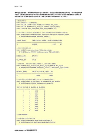 Chapter	8	Table	
Oracle	Database	11g	資料庫管理入門	
實際上已經被刪除，而新資料列則儲存在不同的區段。因此在表格搬移前所建立的索引，其中所記錄的資
料列 id 已經無法找到資料列，所以索引的狀態變為無法使用(Unusable)。因此必須重建索引，讓索引所
儲存的資料列 id 更新為新資料列的位置，這樣才能讓索引的狀態變為生效(Valid)。
--建立範例環境
SQL> CONNECT / AS SYSDBA
SQL> CREATE TABLE frank.t2 AS SELECT * FROM dba_tables;
SQL> CREATE INDEX frank.t2_name_idx ON frank.t2(table_name);
SQL> EXECUTE dbms_stats.gather_table_stats('FRANK','T2');
--目前表格所在的表格空間為USERS，以及共有2537筆資料列與使用87個資料區塊。
SQL> SELECT table_name,tablespace_name,num_rows,blocks FROM dba_tables
2 WHERE owner='FRANK' AND table_name='T2';
TABLE_NAME TABLESPACE_NAME NUM_ROWS BLOCKS
------------------------------ ------------------------------ ----------------- -----------
T2 USERS 2537 87
--目前索引的狀態為有效
SQL> SELECT index_name,status FROM dba_indexes
2 WHERE owner='FRANK' AND index_name='T2_NAME_IDX';
INDEX_NAME STATUS
------------------------------ -----------
T2_NAME_IDX VALID
--表格搬移前，表格的物件編號為78698，以及區段編號為78698
SQL> SELECT object_name,object_id,data_object_id FROM dba_objects
2 WHERE owner='FRANK' AND object_name='T2' AND object_type='TABLE';
OBJECT_NAME OBJECT_ID DATA_OBJECT_ID
------------------------------ ---------------- -------------------------
T2 78698 78698
--目前區段所使用的擴充區塊數量為11個，共有88個資料區塊。
SQL> SELECT extent_id,file_id,block_id,blocks FROM dba_extents
2 WHERE owner='FRANK' AND segment_name='T2';
EXTENT_ID FILE_ID BLOCK_ID BLOCKS
---------------- ----------- --------------- ------------
0 4 6753 8
1 4 6761 8
2 4 9921 8
3 4 9929 8
4 4 9937 8
5 4 9945 8
6 4 9953 8
7 4 9961 8
8 4 9969 8
9 4 9977 8
10 4 9985 8
11 rows selected.
--表格搬移前資料列的資料列id
SQL> SELECT rowid,owner,table_name FROM frank.t2
2 WHERE owner='HR' AND table_name='EMPLOYEES';
 