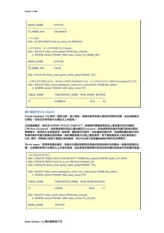 Chapter	8	Table	
Oracle	Database	11g	資料庫管理入門	
INDEX_NAME STATUS
------------------------------ ---------------
T2_NAME_IDX UNUSABLE
--索引重建
SQL> ALTER INDEX frank.t2_name_idx REBUILD;
--索引重建後，索引的狀態變成有效(Valid)。
SQL> SELECT index_name,status FROM dba_indexes
2 WHERE owner='FRANK' AND index_name='T2_NAME_IDX';
INDEX_NAME STATUS
------------------------------ -----------
T2_NAME_IDX VALID
SQL> EXECUTE dbms_stats.gather_table_stats('FRANK','T2');
--同樣的資料筆數(1513)，重組後只需要使用54個資料區塊，而且表格的區段已經搬移到example表格空間。
SQL> SELECT table_name,tablespace_name,num_rows,blocks FROM dba_tables
2 WHERE owner='FRANK' AND table_name='T2';
TABLE_NAME TABLESPACE_NAME NUM_ROWS BLOCKS
------------------------------ ------------------------------ ------------------ -----------
T2 EXAMPLE 1513 54
縮小區段(Shrink Space)
Oracle Database 10g 提供一個新功能︰縮小區段，這個功能用來縮小區段所用到的空間，並且移動高水
位標記，回收位於新的高水位標記以上的區塊。
分成兩個階段，首先為 SHRINK SPACE COMPACT。這個操作需要對表格加上表格層次的共用鎖定
(TM:Row Exclusive)，並對搬移資料列加上獨佔鎖定(Exclusive)。然後將表格的資料列盡可能地向區段
標頭集中，使用的方法就是使用一組新增、刪除資料列操作。先新增新的資料列，然後刪除舊的資料列但
新增的資料列儘可能靠近區段標頭。資料庫管理者可以線上重組表格，而不會阻擋其他人對此表格進行
DML 操作。同時縮小區段不會建立新的區段，所以可以減少表格重組過程中額外的空間需求。
Shrink space：取得表格獨佔鎖定，將高水位標記移動到目前資料區塊有資料列的最後一個資料區塊的位
置。之後釋放新高水位標記以上的資料區塊，因此表格空間將標示那些回收的擴充區塊為可用的擴充區塊。
--建立範例表格與索引
SQL> CREATE TABLE frank.t3 AS SELECT * FROM dba_objects WHERE object_id<=5000;
SQL> CREATE INDEX frank.t3_id_idx ON frank.t3(object_id);
SQL> EXECUTE dbms_stats.gather_table_stats('FRANK','T3');
SQL> SELECT table_name,tablespace_name,num_rows,blocks FROM dba_tables
2 WHERE owner='FRANK' AND table_name='T3';
TABLE_NAME TABLESPACE_NAME NUM_ROWS BLOCKS
------------------------------ ------------------------------ ----------------- ------------
T3 USERS 4928 71
SQL> SELECT index_name,status FROM dba_indexes
2 WHERE owner='FRANK' AND index_name='T3_ID_IDX';
INDEX_NAME STATUS
------------------------------- -----------
 