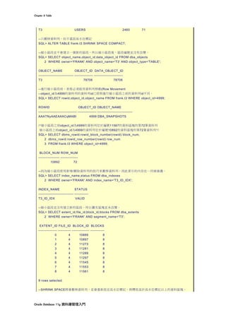 Chapter	8	Table	
Oracle	Database	11g	資料庫管理入門	
T3 USERS 2460 71
--只搬移資料列，但不重設高水位標記
SQL> ALTER TABLE frank.t3 SHRINK SPACE COMPACT;
--縮小區段並不會建立一個新的區段，所以縮小區段後，區段編號並沒有改變。
SQL> SELECT object_name,object_id,data_object_id FROM dba_objects
2 WHERE owner='FRANK' AND object_name='T3' AND object_type='TABLE';
OBJECT_NAME OBJECT_ID DATA_OBJECT_ID
------------------------------ ---------------- -------------------------
T3 78706 78706
--進行縮小區段前，表格必須啟用資料列移動(Row Movement
--object_id為4999的資料列的資料列id已經與進行縮小區段之前的資料列id不同。
SQL> SELECT rowid,object_id,object_name FROM frank.t3 WHERE object_id=4999;
ROWID OBJECT_ID OBJECT_NAME
--------------------------------- ---------------- ------------------------------
AAATNyAAEAAACqMABI 4999 DBA_SNAPSHOTS
/*縮小區段之前object_id為4999的資料列位於編號11567的資料區塊的第72筆資料列
縮小區段之前object_id為4999的資料列位於編號10892的資料區塊的第72筆資料列*/
SQL> SELECT dbms_rowid.rowid_block_number(rowid) block_num,
2 dbms_rowid.rowid_row_number(rowid) row_num
3 FROM frank.t3 WHERE object_id=4999;
BLOCK_NUM ROW_NUM
------------------ ---------------
10892 72
--因為縮小區段使用新增/刪除資料列的技巧來搬移資料列，因此索引的內容也一同被維護。
SQL> SELECT index_name,status FROM dba_indexes
2 WHERE owner='FRANK' AND index_name='T3_ID_IDX';
INDEX_NAME STATUS
------------------------------ ------------
T3_ID_IDX VALID
--縮小區段並沒有建立新的區段，所以擴充區塊並未改變。
SQL> SELECT extent_id,file_id,block_id,blocks FROM dba_extents
2 WHERE owner='FRANK' AND segment_name='T3';
EXTENT_ID FILE_ID BLOCK_ID BLOCKS
---------------- ----------- --------------- ------------
0 4 10889 8
1 4 10897 8
2 4 11273 8
3 4 11281 8
4 4 11289 8
5 4 11297 8
6 4 11545 8
7 4 11553 8
8 4 11561 8
9 rows selected.
--SHRINK SPACE將會搬移資料列，並會重新設定高水位標記，與釋放高於高水位標記以上的資料區塊。
 