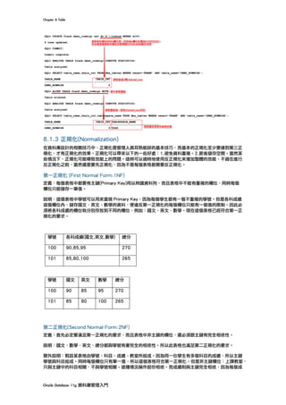 Chapter	8	Table	
Oracle	Database	11g	資料庫管理入門	
	
8.1.3 正規化(Normalization)
在資料庫設計的相關技巧中，正規化是管理人員耳熟能詳的基本技巧，而基本的正規化至少要達到第三正
規化，才有正規化的效果。正規化可以帶來以下的一些好處：1.避免資料重複。2.節省儲存空間。當然某
些情況下，正規化可能導致效能上的問題。這時可以適時地使用反正規化來增加整體的效能，不過在進行
反正規化之前，當然還是要先正規化，因為不是每個表格都需要反正規化。
第一正規化 (First Normal Form:1NF)
定義：每個表格中都要有主鍵(Primary Key)用以辨識資料列，而且表格中不能有重複的欄位，同時每個
欄位只能儲存一筆值。
說明：這個表格中學號可以用來當做 Primary Key，因為每個學生都有一個不重複的學號。但是各科成績
這個欄位內，儲存國文、英文、數學的資料，便違反第一正規化的每個欄位只能有一個值的限制。因此必
須將各科成績的欄位執分別存放到不同的欄位，例如：國文、英文、數學。現在這個表格已經符合第一正
規化的要求。
	
第二正規化(Second Normal Form:2NF)
定義：首先必定要滿足第一正規化的要求，而且表格中非主鍵的欄位，還必須跟主鍵有完全相依性。
說明：國文、數學、英文、總分都與學號有著完全的相依性。所以此表格也滿足第二正規化的要求。
額外說明︰假設某表格由學號、科目、成績、教室所組成。因為同一位學生有多個科目的成績，所以主鍵
學號與科目組成。同時每個欄位只有單一值，所以這個表格符合第一正規化。但是非主鍵欄位：上課教室，
只與主鍵中的科目相關，不與學號相關。這種情況稱作部份相依。而成績則與主鍵完全相依，因為每個成
學號 各科成績(國文,英文,數學) 總分
100 90,85,95 270
101 85,80,100 265
學號 國文 英文 數學 總分
100 90 85 95 270
101 85 80 100 265
 