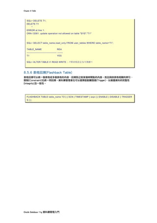Chapter	8	Table	
Oracle	Database	11g	資料庫管理入門	
SQL> DELETE T1;
DELETE T1
*
ERROR at line 1:
ORA-12081: update operation not allowed on table "SYS"."T1"
SQL> SELECT table_name,read_only FROM user_tables WHERE table_name='T1';
TABLE_NAME REA
------------------------------------- -------
T1 YES
SQL> ALTER TABLE t1 READ WRITE ; /*將表格設定為可異動*/
8.5.6 表格回溯(Flashback Table)
表格回溯可以將一個表格或多個表格的內容，回溯到之前某個時間點的內容。而且與該表格相關的索引、
限制(Constraint)也將一同回溯。資料庫管理者也可以選擇啟動觸發器(Trigger)，以維護資料的完整性
(Integrity)及一致性。
	
FLASHBACK TABLE table_name TO { { SCN | TIMESTAMP } expr [ { ENABLE | DISABLE } TRIGGER
S ] };
	
	
 
