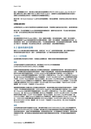 Chapter	8	Table	
Oracle	Database	11g	資料庫管理入門	
建立一個視觀圖(VIEW)，將計算公式產生總分的虛擬欄位(CREATE VIEW student_view AS SELECT
國文,數學,英文,(國文+數學+英文) as 總分 FROM student)，這樣便可以透過視觀圖得到總分的資料。
這種方式的缺點是必須多花一些維護成本在視觀圖的管理上。
解決方案：自 Oracle Database11g 後可以採用虛擬欄位，解決此種問題。若使用反正規化的技巧解決此
問題。
如果建立總分表格：
必須使用結合(Join)指令才能得到各科成績與總分的結果，可能導致大量的結合指令發生，進而影響效能。
解決方案：可以使用叢集(Cluster)表格將兩個表格叢集起來，讓操作結合指令時，可以減少資料區塊的
I/O 量。也可以使用反正規化的技巧解決此問題。
反正規化
資料庫管理者也可以在 Student 表格上，多加一個總分的欄位，其內容值為國文、數學、英文的總和。
並利用觸發器(Trigger)或前端應用程式在相關分數(國文、數學、英文)變動時，自動維護總分的內容，以
保持資料的一致性。此方式即所謂的反正規化，可以增加查詢的效能，但也造成儲存空間的浪費，同時增
加了資料不一致的風險。所以使用反正規化前，必須仔細設計，避免相關的問題發生。
8.2 基本的資料型態
雖然 Oracle 資料庫支援許多種資料型態，但是正如”80-20”法則所發現的現象，絕大多數的表格中，
常用到的資料型態不脫文字、數字、日期等基本型態。以下便針對這些資料型態進行說明。
8.2.1 文字型態
此型態的欄位用來儲存文字資料，但是建立此種欄位前，需要注意資料寬度與編碼的選擇。
寬度
文字資料型態還可以依儲存空間分成：固定寬度(CHAR/NCAHR)與變動寬度
(VARCHAR2/NVARCHAR2/LONG/CLOB)兩種。
所謂固定寬度是說雖然輸入的欄位值小於該欄位的限制長度，但是實際儲存資料時，會先自動向右補足空
白後，才將欄位值的內容儲存到資料區塊中。這種方式較浪費空間，但是存取效率較變動寬度來得好，同
時也可以減少資料列遷移的發生。CHAR(x Byte|Char)表示此欄位最大只能存放 x Bytes(預設)或 x
Characters 以資料庫字符集編碼的資料。Byte 表示 x 的單位是 Byte，Char 表示 x 的單位為 Character。
當一個 Character(符號)需要多個 Bytes 才能編碼時，CHAR(1 Byte)與 CHAR(1 Char)的實際儲存空間便
不相同，CHAR(1 Byte)只能容納 1 個 Byte 的資料，而 CHAR(1 Char)則可以容納 1 個 Character 的資
料，跟據 Character 由幾個 Bytes 所編碼決定，實際可以容納多少 Bytes(1/2/3/4)的資料。CHAR 的資
料欄位最大能夠存放 2000 Bytes 的資料。NCHAR 也是 2000 Bytes 的限制，不過 NCHAR(10)只有一
種選擇，即 10 CHAR，不能使用 10 Byte 的方式。
變動寬度則是當輸入的欄位值小於該欄位的限制長度，直接使用欄位值的內容儲存到資料區塊中，不會補
上空白，可以節省資料區塊的空間。VARCHAR2(x Byte|Char) 表示此欄位最大只能存放 x Bytes(預設)
或 x Characters 以資料庫字符集編碼的資料。Byte 表示 x 的單位是 Byte，Char 表示 x 的單位為
Character。當一個 Character(符號)需要 n 個 Bytes 才能編碼時，CHAR(1 Byte)與 CHAR(1 Char)的實
際儲存空間便不相同，CHAR(1 Byte)只能容納 1 個 Byte 的資料，而 CHAR(1 Char)則可以容納 1 個
Character 的資料，跟據 Character 由幾個 Bytes 所編碼決定，實際可以容納多少 Bytes(1/2/3/4)的資
料。 VARCHAR2 的資料欄位最大能夠存放 4000 Bytes 的資料。NVARCHAR2 也是 4000 Bytes，不
過 NVARCHAR2(10)只有一種選擇，即 10 CHAR，不能使用 10 Byte 的方式。而 LONG 可以儲存到
2G bytes 的資料。
編碼
文字型態的資料型態可依編碼方式分成：資料庫字符集(CHAR/VARCHAR2/CLOB/LONG)與國際字符
集(NCHAR/NVARCHAR2/NCLOB)兩種。資料庫中的文字資料都是透過字符集將符號轉換成數字後，才
存放到資料區塊中。透過不同的編碼集轉換，即便是相同的符號，也可能轉換成不同的數字。當然如果使
用錯誤的字符集，便可能無法正確地將資料區塊中的數字轉換為原本的符號。字符集的相關說明請參考
4.2.3。
 