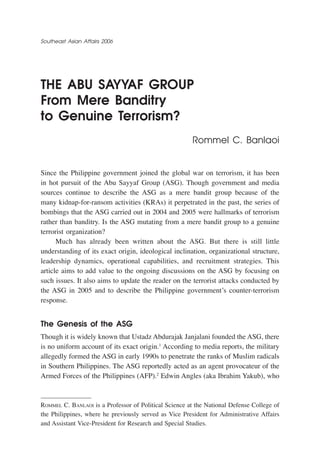 Southeast Asian Affairs 2006




the abu sayyaf group
from Mere banditry
to genuine terrorism?
                                                       Rommel C. Banlaoi


Since the Philippine government joined the global war on terrorism, it has been
in hot pursuit of the Abu Sayyaf Group (ASG). Though government and media
sources continue to describe the ASG as a mere bandit group because of the
many kidnap-for-ransom activities (KRAs) it perpetrated in the past, the series of
bombings that the ASG carried out in 2004 and 2005 were hallmarks of terrorism
rather than banditry. Is the ASG mutating from a mere bandit group to a genuine
terrorist organization?
      Much has already been written about the ASG. But there is still little
understanding of its exact origin, ideological inclination, organizational structure,
leadership dynamics, operational capabilities, and recruitment strategies. This
article aims to add value to the ongoing discussions on the ASG by focusing on
such issues. It also aims to update the reader on the terrorist attacks conducted by
the ASG in 2005 and to describe the Philippine government’s counter-terrorism
response.


the genesis of the asg
Though it is widely known that Ustadz Abdurajak Janjalani founded the ASG, there
is no uniform account of its exact origin.1 According to media reports, the military
allegedly formed the ASG in early 1990s to penetrate the ranks of Muslim radicals
in Southern Philippines. The ASG reportedly acted as an agent provocateur of the
Armed Forces of the Philippines (AFP).2 Edwin Angles (aka Ibrahim Yakub), who



Rommel C. Banlaoi is a Professor of Political Science at the National Defense College of
the Philippines, where he previously served as Vice President for Administrative Affairs
and Assistant Vice-President for Research and Special Studies.
 