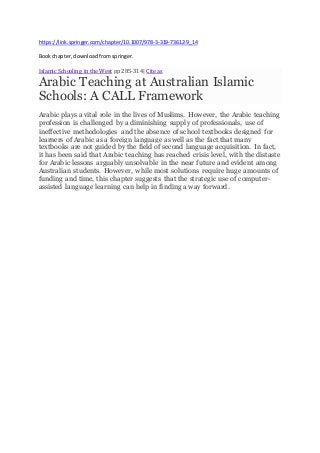 https://link.springer.com/chapter/10.1007/978-3-319-73612-9_14
Bookchapter,downloadfromspringer.
Islamic Schooling in the West pp 285-314| Cite as
Arabic Teaching at Australian Islamic
Schools: A CALL Framework
Arabic plays a vital role in the lives of Muslims. However, the Arabic teaching
profession is challenged by a diminishing supply of professionals, use of
ineffective methodologies and the absence of school textbooks designed for
learners of Arabic as a foreign language as well as the fact that many
textbooks are not guided by the field of second language acquisition. In fact,
it has been said that Arabic teaching has reached crisis level, with the distaste
for Arabic lessons arguably unsolvable in the near future and evident among
Australian students. However, while most solutions require huge amounts of
funding and time, this chapter suggests that the strategic use of computer-
assisted language learning can help in finding a way forward.
 