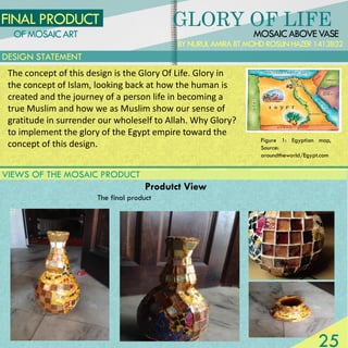 MOSAICABOVEVASE
FINAL PRODUCT
BYNURULAMIRABTMOHDROSLINHAZER1413832
Produtct View
The final product
OFMOSAICART
DESIGN STATEMENT
GLORY OF LIFE
Figure 1: Egyptian map,
Source:
aroundtheworld/Egypt.com
The concept of this design is the Glory Of Life. Glory in
the concept of Islam, looking back at how the human is
created and the journey of a person life in becoming a
true Muslim and how we as Muslim show our sense of
gratitude in surrender our wholeself to Allah. Why Glory?
to implement the glory of the Egypt empire toward the
concept of this design.
VIEWS OF THE MOSAIC PRODUCT
25
 