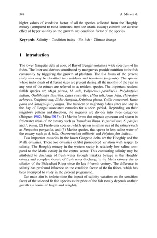 higher values of condition factor of all the species collected from the Hooghly
estuary (compared to those collected from the Matla estuary) conﬁrm the adverse
effect of hyper salinity on the growth and condition factor of the species.
Keywords Salinity Á Condition index Á Fin ﬁsh Á Climate change
1 Introduction
The lower Gangetic delta at apex of Bay of Bengal sustains a wide spectrum of ﬁn
ﬁshes. The litter and detritus contributed by mangroves provide nutrition to the ﬁsh
community by triggering the growth of plankton. The ﬁsh fauna of the present
study area may be classiﬁed into residents and transients (migrants). The species
whose individuals of different sizes are present during all the months of the year in
any zone of the estuary are referred to as resident species. The important resident
ﬁnﬁsh species are Mugil parsia, M. tade, Polynemus paradiseus, Polydactylus
indicus, Otolithoides biauritus, Lates calcarifer, Hilsa toli, Arius jella, Harpodon
nehereus, Setipinna taty, Ilisha elongata, Setipinna phasa, Coilia ramcarati, Pama
pama and Sillaginopsis panijus. The transient or migratory ﬁshes enter and stay in
the Bay of Bengal associated estuaries for a short period. Depending on their
migratory pattern and direction, the migrants are divided into three categories
(Jhingran 1982; Mitra 2013): (1) Marine forms that migrate upstream and spawn in
freshwater areas of the estuary such as Tenualosa ilisha, P. paradiseus, S. panijus
and P. pama, (2) Freshwater species, which spawn in saline area of the estuary such
as Pangasius pangasius, and (3) Marine species, that spawn in less saline water of
the estuary such as A. jella, Osteogeneious militaris and Polydactylus indicus.
Two important estuaries in the lower Gangetic delta are the Hooghly and the
Matla estuaries. These two estuaries exhibit pronounced variation with respect to
salinity. The Hooghly estuary in the western sector is relatively low saline com-
pared to the Matla estuary in the central sector. This contrasting salinity may be
attributed to discharge of fresh water through Farakka barrage in the Hooghly
estuary and complete closure of fresh water discharge in the Matla estuary due to
siltation of the Bidyadhari River since the late ﬁfteenth century. The difference in
salinity has profound inﬂuence on the condition factor of the ﬁn ﬁshes, which has
been attempted to study in the present programme.
Our main aim is to determine the impact of salinity variation on the condition
factor of the selected ﬁn ﬁsh species as the price of the ﬁsh mostly depends on their
growth (in terms of length and weight).
348 A. Mitra et al.
 