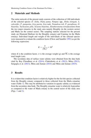 2 Materials and Methods
The entire network of the present study consists of the collection of 100 individuals
of the selected species (T. ilisha, Pama pama, Pampus spp., Ilisha elongate, L.
calcarifer, P. pangasius, Liza parsia, Liza tade, Tenualosa toli, P. paradiseus, O.
biauritus, Tachysurus jella, Sciaena biauritus, Eleutheronema tetradactylum) from
the two major estuaries in the study area namely Hooghly (in the western sector)
and Matla (in the central sector). The sampling stations selected for the present
study are Diamond Harbour (in the Hooghly estuary) and Canning (in the Matla
estuary). Individual length and weight of the individuals of the selected species
were measured to evaluate the condition factor (Chow and Sandifer 1991) as per the
following expression:
K ¼
w
ðTLÞ3
Â 103
where K is the condition factor, w is the average weight (g) and TL is the average
total length (cm).
The secondary data of surface water salinity were obtained from the data bank
cited by Ray Choudhury et al. (2014), Chakraborty et al. (2013), Mitra (2013),
Sengupta et al. (2013), Mitra and Zaman (2014) and Mitra and Zaman (2015).
3 Results
It is evident that condition factor is relatively higher for the ﬁn ﬁsh species collected
from the Hooghly estuary compared to those collected from the Matla estuarine
water (Table 1). This may be attributed to variation in aquatic salinity as evidenced
from the secondary data bank. The Hooghly estuarine water is relatively hyposaline
as compared to the water of Matla estuary in the central sector of the study area
(Figs. 1 and 2).
Monitoring Condition Factor of the Dominant Fin Fishes … 349
 