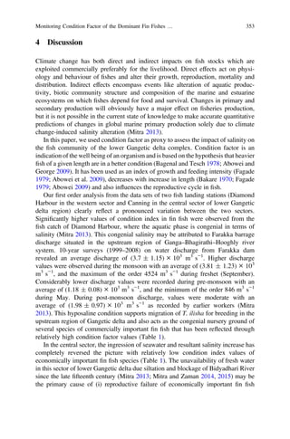 4 Discussion
Climate change has both direct and indirect impacts on ﬁsh stocks which are
exploited commercially preferably for the livelihood. Direct effects act on physi-
ology and behaviour of ﬁshes and alter their growth, reproduction, mortality and
distribution. Indirect effects encompass events like alteration of aquatic produc-
tivity, biotic community structure and composition of the marine and estuarine
ecosystems on which ﬁshes depend for food and survival. Changes in primary and
secondary production will obviously have a major effect on ﬁsheries production,
but it is not possible in the current state of knowledge to make accurate quantitative
predictions of changes in global marine primary production solely due to climate
change-induced salinity alteration (Mitra 2013).
In this paper, we used condition factor as proxy to assess the impact of salinity on
the ﬁsh community of the lower Gangetic delta complex. Condition factor is an
indication of the well being of an organism and is based on the hypothesis that heavier
ﬁsh of a given length are in a better condition (Bagenal and Tesch 1978; Abowei and
George 2009). It has been used as an index of growth and feeding intensity (Fagade
1979; Abowei et al. 2009), decreases with increase in length (Bakare 1970; Fagade
1979; Abowei 2009) and also inﬂuences the reproductive cycle in ﬁsh.
Our ﬁrst order analysis from the data sets of two ﬁsh landing stations (Diamond
Harbour in the western sector and Canning in the central sector of lower Gangetic
delta region) clearly reﬂect a pronounced variation between the two sectors.
Signiﬁcantly higher values of condition index in ﬁn ﬁsh were observed from the
ﬁsh catch of Diamond Harbour, where the aquatic phase is congenial in terms of
salinity (Mitra 2013). This congenial salinity may be attributed to Farakka barrage
discharge situated in the upstream region of Ganga–Bhagirathi–Hooghly river
system. 10-year surveys (1999–2008) on water discharge from Farakka dam
revealed an average discharge of (3.7 ± 1.15) × 103
m3
s−1
. Higher discharge
values were observed during the monsoon with an average of (3.81 ± 1.23) × 103
m3
s−1
, and the maximum of the order 4524 m3
s−1
during freshet (September).
Considerably lower discharge values were recorded during pre-monsoon with an
average of (1.18 ± 0.08) × 103
m3
s−1
, and the minimum of the order 846 m3
s−1
during May. During post-monsoon discharge, values were moderate with an
average of (1.98 ± 0.97) × 103
m3
s−1
as recorded by earlier workers (Mitra
2013). This hyposaline condition supports migration of T. ilisha for breeding in the
upstream region of Gangetic delta and also acts as the congenial nursery ground of
several species of commercially important ﬁn ﬁsh that has been reﬂected through
relatively high condition factor values (Table 1).
In the central sector, the ingression of seawater and resultant salinity increase has
completely reversed the picture with relatively low condition index values of
economically important ﬁn ﬁsh species (Table 1). The unavailability of fresh water
in this sector of lower Gangetic delta due siltation and blockage of Bidyadhari River
since the late ﬁfteenth century (Mitra 2013; Mitra and Zaman 2014, 2015) may be
the primary cause of (i) reproductive failure of economically important ﬁn ﬁsh
Monitoring Condition Factor of the Dominant Fin Fishes … 353
 