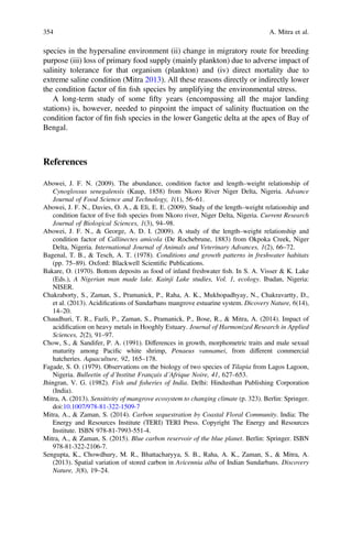 species in the hypersaline environment (ii) change in migratory route for breeding
purpose (iii) loss of primary food supply (mainly plankton) due to adverse impact of
salinity tolerance for that organism (plankton) and (iv) direct mortality due to
extreme saline condition (Mitra 2013). All these reasons directly or indirectly lower
the condition factor of ﬁn ﬁsh species by amplifying the environmental stress.
A long-term study of some ﬁfty years (encompassing all the major landing
stations) is, however, needed to pinpoint the impact of salinity ﬂuctuation on the
condition factor of ﬁn ﬁsh species in the lower Gangetic delta at the apex of Bay of
Bengal.
References
Abowei, J. F. N. (2009). The abundance, condition factor and length–weight relationship of
Cynoglossus senegalensis (Kaup, 1858) from Nkoro River Niger Delta, Nigeria. Advance
Journal of Food Science and Technology, 1(1), 56–61.
Abowei, J. F. N., Davies, O. A.,  Eli, E. E. (2009). Study of the length–weight relationship and
condition factor of ﬁve ﬁsh species from Nkoro river, Niger Delta, Nigeria. Current Research
Journal of Biological Sciences, 1(3), 94–98.
Abowei, J. F. N.,  George, A. D. I. (2009). A study of the length–weight relationship and
condition factor of Callinectes amicola (De Rochebrune, 1883) from Okpoka Creek, Niger
Delta, Nigeria. International Journal of Animals and Veterinary Advances, 1(2), 66–72.
Bagenal, T. B.,  Tesch, A. T. (1978). Conditions and growth patterns in freshwater habitats
(pp. 75–89). Oxford: Blackwell Scientiﬁc Publications.
Bakare, O. (1970). Bottom deposits as food of inland freshwater ﬁsh. In S. A. Visser  K. Lake
(Eds.), A Nigerian man made lake. Kainji Lake studies, Vol. 1, ecology. Ibadan, Nigeria:
NISER.
Chakraborty, S., Zaman, S., Pramanick, P., Raha, A. K., Mukhopadhyay, N., Chakravartty, D.,
et al. (2013). Acidiﬁcations of Sundarbans mangrove estuarine system. Dicovery Nature, 6(14),
14–20.
Chaudhuri, T. R., Fazli, P., Zaman, S., Pramanick, P., Bose, R.,  Mitra, A. (2014). Impact of
acidiﬁcation on heavy metals in Hooghly Estuary. Journal of Harmonized Research in Applied
Sciences, 2(2), 91–97.
Chow, S.,  Sandifer, P. A. (1991). Differences in growth, morphometric traits and male sexual
maturity among Paciﬁc white shrimp, Penaeus vannamei, from different commercial
hatcheries. Aquaculture, 92, 165–178.
Fagade, S. O. (1979). Observations on the biology of two species of Tilapia from Lagos Lagoon,
Nigeria. Bulleetin of d’Institut Français d’Afrique Noire, 41, 627–653.
Jhingran, V. G. (1982). Fish and ﬁsheries of India. Delhi: Hindusthan Publishing Corporation
(India).
Mitra, A. (2013). Sensitivity of mangrove ecosystem to changing climate (p. 323). Berlin: Springer.
doi:10.1007/978-81-322-1509-7
Mitra, A.,  Zaman, S. (2014). Carbon sequestration by Coastal Floral Community. India: The
Energy and Resources Institute (TERI) TERI Press. Copyright The Energy and Resources
Institute. ISBN 978-81-7993-551-4.
Mitra, A.,  Zaman, S. (2015). Blue carbon reservoir of the blue planet. Berlin: Springer. ISBN
978-81-322-2106-7.
Sengupta, K., Chowdhury, M. R., Bhattacharyya, S. B., Raha, A. K., Zaman, S.,  Mitra, A.
(2013). Spatial variation of stored carbon in Avicennia alba of Indian Sundarbans. Discovery
Nature, 3(8), 19–24.
354 A. Mitra et al.
 