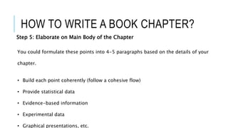 HOW TO WRITE A BOOK CHAPTER?
Step 5: Elaborate on Main Body of the Chapter
You could formulate these points into 4-5 paragraphs based on the details of your
chapter.
• Build each point coherently (follow a cohesive flow)
• Provide statistical data
• Evidence-based information
• Experimental data
• Graphical presentations, etc.
 