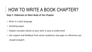 HOW TO WRITE A BOOK CHAPTER?
Step 5: Elaborate on Main Body of the Chapter
• Write in a clear language
• Avoiding jargon
• Explain concepts clearly so your work is easy to understand
• Get support and feedback from senior academics (any gaps or references you
should include?)
 