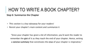 HOW TO WRITE A BOOK CHAPTER?
Step 6: Summarize the Chapter
• This section is a key takeaway for your readers!
• Revisit your chapter’s main content and summarize it
“Since your chapter has given a lot of information, you’d want the reader to
remember the gist of it as they reach the end of your chapter. Hence, writing
a concise summary that constitutes the crux of your chapter is imperative.”
 