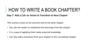 HOW TO WRITE A BOOK CHAPTER?
Step 7: Add a Call-to-Action & Transition to Next Chapter
This section comes at the extreme end of the book chapter
• You ask the reader to implement the learnings from the chapter
• It is a way of applying their newly acquired knowledge
• Can also add a transition from your chapter to the succeeding chapter
 
