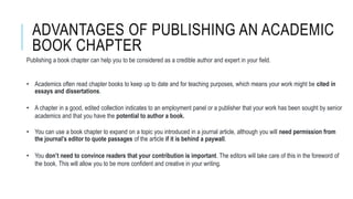 ADVANTAGES OF PUBLISHING AN ACADEMIC
BOOK CHAPTER
Publishing a book chapter can help you to be considered as a credible author and expert in your field.
• Academics often read chapter books to keep up to date and for teaching purposes, which means your work might be cited in
essays and dissertations.
• A chapter in a good, edited collection indicates to an employment panel or a publisher that your work has been sought by senior
academics and that you have the potential to author a book.
• You can use a book chapter to expand on a topic you introduced in a journal article, although you will need permission from
the journal’s editor to quote passages of the article if it is behind a paywall.
• You don’t need to convince readers that your contribution is important. The editors will take care of this in the foreword of
the book. This will allow you to be more confident and creative in your writing.
 