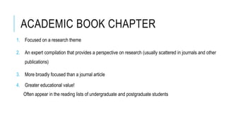 ACADEMIC BOOK CHAPTER
1. Focused on a research theme
2. An expert compilation that provides a perspective on research (usually scattered in journals and other
publications)
3. More broadly focused than a journal article
4. Greater educational value!
Often appear in the reading lists of undergraduate and postgraduate students
 