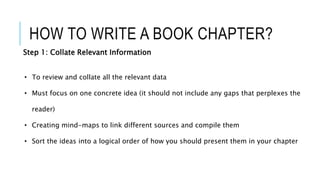 HOW TO WRITE A BOOK CHAPTER?
Step 1: Collate Relevant Information
• To review and collate all the relevant data
• Must focus on one concrete idea (it should not include any gaps that perplexes the
reader)
• Creating mind-maps to link different sources and compile them
• Sort the ideas into a logical order of how you should present them in your chapter
 