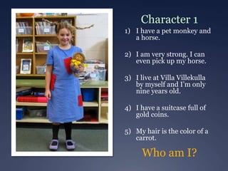 Character 1
1) I have a pet monkey and
a horse.
2) I am very strong. I can
even pick up my horse.
3) I live at Villa Villekulla
by myself and I’m only
nine years old.
4) I have a suitcase full of
gold coins.
5) My hair is the color of a
carrot.
Who am I?
 