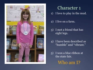 Character 1
1) I love to play in the mud.

2) I live on a farm.

3) I met a friend that has
   eight legs.

4) I have been described as
   “humble” and “vibrant.”

5) I won a blue ribbon at
   the state fair.

     Who am I?
 